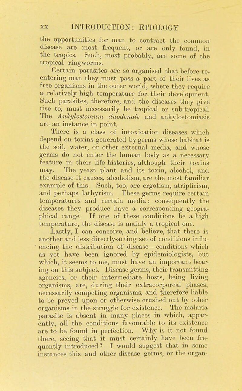 the opportunities for man to contract the common disease are most frequent, or are only found, in the tropics. Such, most probably, are some of the tropical ringworms. Certain parasites are so organised that before re- entering man they must pass a part of their lives as free organisms in the outer world, where they require a relatively high temperature for their development. Such parasites, therefore, and the diseases they give rise to, must necessarily be tropical or sub-tropical. The Ankylostomum duodenale and ankylostomiasis are an instance in point. There is a class of intoxication diseases which depend on toxins generated by germs whose habitat is the soil, water, or other external media, and whose germs do not enter the human body as a necessary feature in their life histories, although their toxins may. The yeast plant and its toxin, alcohol, and the disease it causes, alcoholism, are the most familiar example of this. Such, too, are ergotism, atriplicism, and perhaps lathyrism. These germs require certain temperatures and certain media; consequently the diseases they produce have a corresponding geogra- phical range. If one of these conditions be a high temperature, the disease is mainly a tropical one. Lastly, I can conceive, and believe, that there is another and less directly-acting set of conditions influ- encing the distribution of disease—conditions which as yet have been ignored by epidemiologists, but which, it seems to me, must have an important beai-- ing on this subject. Disease germs, their transmitting agencies, or their intermediate hosts, being living- organisms, are, during their extracorporeal phases, necessarily competing organisms, and therefore liable to be preyed upon or otherwise crushed out by other organisms in the struggle for existence. The malaria parasite is absent in many places in which, appar- ently, all the conditions favourable to its existence are to be found in perfection. Why is it not found there, seeing that it must certainly have been fre- quently introduced ? I would suggest that in some instances this and other disease germs, or the organ-