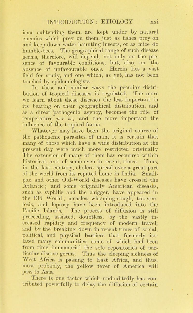 isms subtending them, are kept under by natural enemies which pi-ey on them, just as fishes prey on and keep down water-haunting insects, or as mice do humble-bees. The geographical range of such disease germs, therefore, will depend, not only on the pre- sence of favourable conditions, but, also, on the absence of unfavourable ones. Herein lies a vast field for study, and one which, as yet, has not been touched by epidemiologists. In these and similar ways the peculiar distri- bution of tropical diseases is regulated. The moi'e we learn about these diseases the less important in its bearing on their geographical distribution, and as a direct pathogenic agency, becomes the role of temperature per se, and the more important the influence of the tropical fauna. Whatever may have been the original source of the pathogenic parasites of man, it is certain that many of those which have a wide distribution at the present day were much more restricted originally The extension of many of them has occurred within historical, and of some even in recent, times. Thus, in the last century, cholera spread over a great part of the world from its reputed home in India. Small- pox and other Old-World diseases have crossed the Atlantic; and some originally American diseases, such as syphilis and the chigger, have appeared in the Old World; measles, whooping-cough, tubercu- losis, and leprosy have been introduced into the Pacific Islands. The process of diffusion is still proceeding, assisted, doubtless, by the vastly in- creased rapidity and frequency of modern travel, and by the breaking down in recent times of social, political, and physical barriers that formerly iso- lated many communities, some of which had been from time immemorial the sole repositories of par- ticular disease germs. Thus the sleeping sickness of West Africa is passing to East Africa, and thus, most probably, the yellow fever of America will pass to Asia. There is one factor which undoubtedly has con- tributed powerfully to delay the diffusion of certain