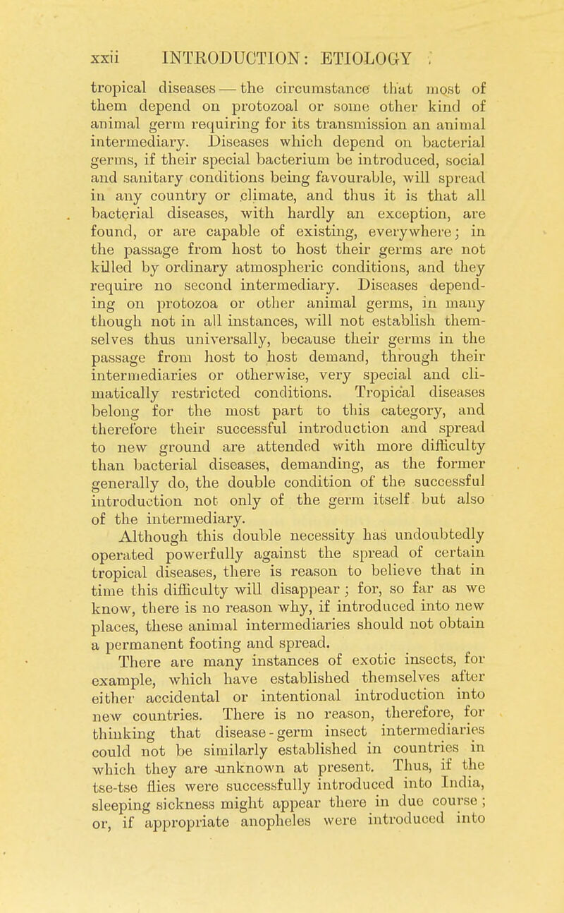 tropical diseases — the circumstance that mQst of them depend on protozoal or some other kind of animal germ requiring for its transmission an animal intermediary. Diseases which depend on bacterial germs, if their special bacterium be introduced, social and sanitary conditions being favourable, will spread in any country or climate, and thus it is that all bacterial diseases, with hardly an exception, are found, or are capable of existing, everywhere; in the passage from host to host their germs are not killed by ordinary atmospheric conditions, and they require no second intermediary. Diseases depend- ing on protozoa or other animal germs, in many though not in all instances, will not establish them- selves thus universally, because their germs in the passage from host to host demand, through their intermediaries or otherwise, very special and cli- matically restricted conditions. Tropical diseases belong for the most part to this category, and therefore their successful introduction and spread to new ground are attended with more difficulty than bacterial diseases, demanding, as the former generally do, the double condition of the successful introduction not only of the germ itself but also of the intermediary. Although this double necessity has undoubtedly operated powerfully against the spread of certain tropical diseases, there is reason to believe that in time this difficulty will disappear ; for, so far as we know, there is no reason why, if introduced into new places, these animal intermediaries should not obtain a permanent footing and spread. There are many instances of exotic insects, for example, which have established themselves after either accidental or intentional introduction into new countries. There is no reason, therefore, for thinking that disease-germ insect intermediaries could not be similarly established in countries in which they are -unknown at present. Thus, if the tse-tse flies were successfully introduced into India, sleeping sickness might appear there in due course ; or, if appropriate anopheles were introduced into