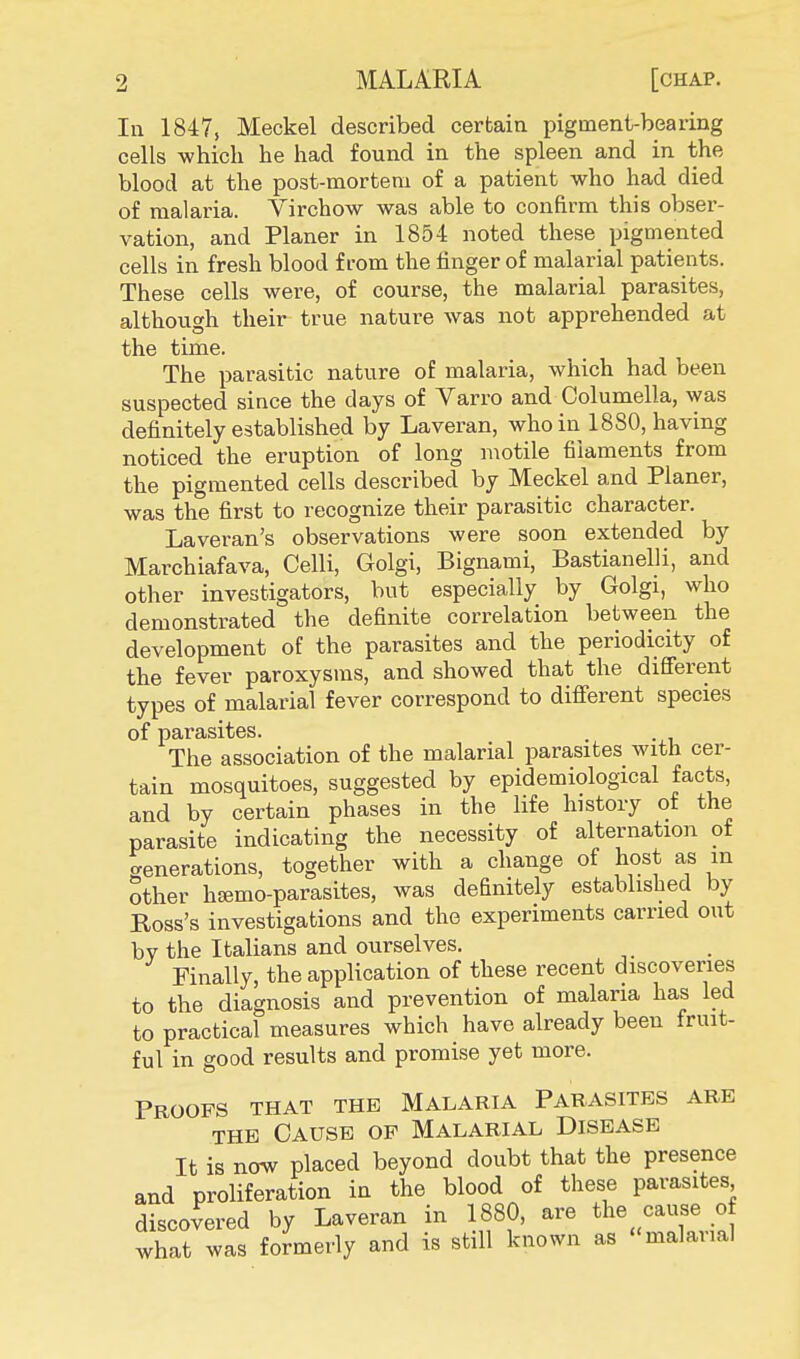 In 1847, Meckel described certain pigment-bearing cells which he had found in the spleen and in the blood at the post-mortem of a patient who had died of malaria. Virchow was able to confirm this obser- vation, and Planer in 1854 noted these pigmented cells in fresh blood from the finger of malarial patients. These cells were, of course, the malarial parasites, although their true nature was not apprehended at the time. The parasitic nature of malaria, which had been suspected since the days of Varro and Columella, was definitely established by Laveran, who in 1880, having noticed the eruption of long motile filaments from the pigmented cells described by Meckel and Planer, was the first to recognize their parasitic character. Laveran's observations were soon extended by Marchiafava, Celli, Golgi, Bignami, Bastianelli, and other investigators, but especially by Golgi, who demonstrated the definite correlation between the development of the parasites and the periodicity of the fever paroxysms, and showed that the different types of malarial fever correspond to different species of parasites. The association of the malarial parasites with cer- tain mosquitoes, suggested by epidemiological facts, and by certain phases in the life history of the parasite indicating the necessity of alternation of generations, together with a change of host as m other hEemo-parasites, was definitely established by Ross's investigations and the experiments carried out by the Italians and ourselves. Finally, the application of these recent discoveries to the diagnosis and prevention of malaria has led to practical measures which have already been fruit- ful in good results and promise yet more. Proofs that the Malaria Parasites are the Cause op Malarial Disease It is now placed beyond doubt that the presence and proliferation in the blood of these parasites discovered by Laveran in 1880, are the cause of what was formerly and is still known as malarial