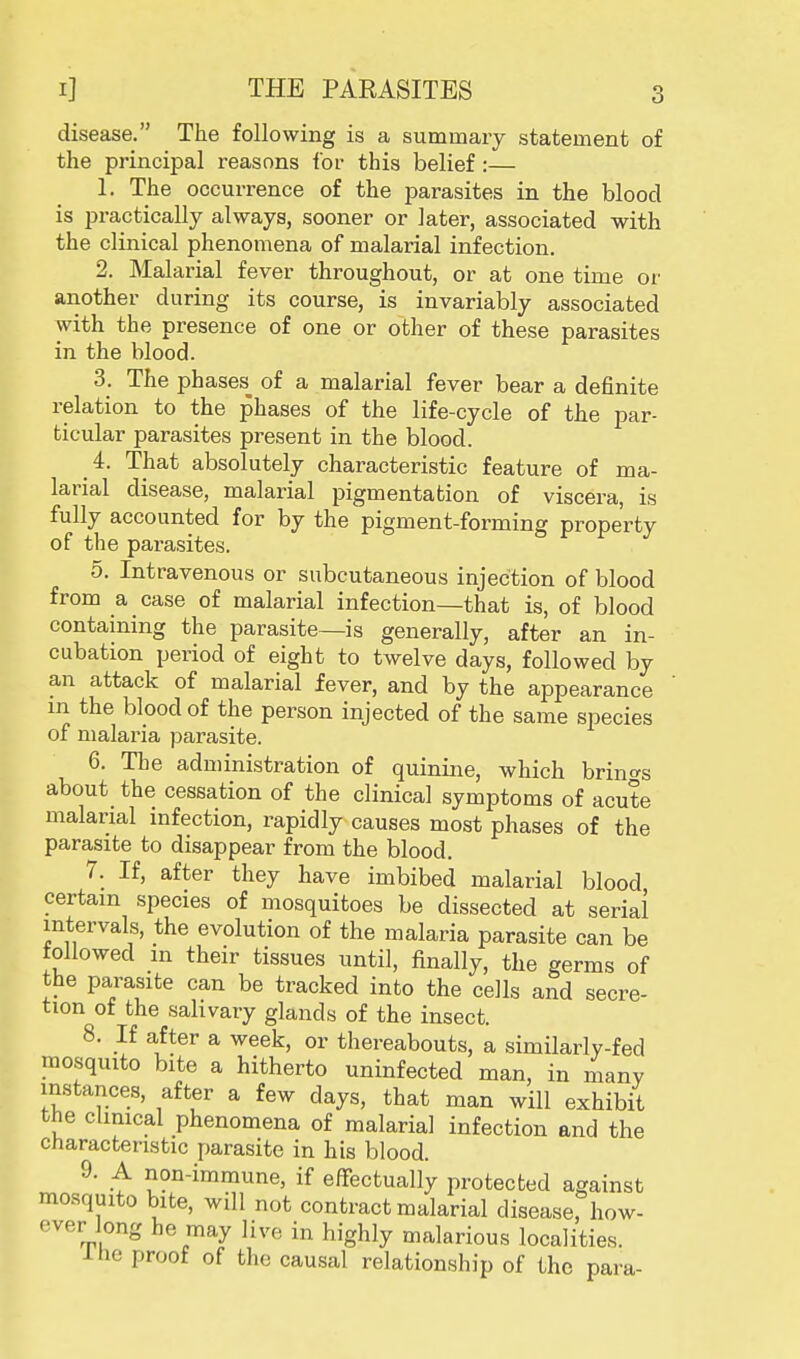 disease. The following is a summary statement of the principal reasons for this belief:— 1. The occurrence of the parasites in the blood is practically always, sooner or later, associated with the clinical phenomena of malarial infection. 2. Malarial fever throughout, or at one time or another during its course, is invariably associated with the presence of one or other of these parasites in the blood. 3. The phases^ of a malarial fever bear a definite relation to the phases of the life-cycle of the par- ticular parasites present in the blood. 4. That absolutely characteristic feature of ma- larial disease, malarial pigmentation of viscera, is fully accounted for by the pigment-forming property of the parasites. 5. Intravenous or subcutaneous injection of blood from a case of malarial infection—that is, of blood containing the parasite—is generally, after an in- cubation period of eight to twelve days, followed by an attack of malarial fever, and by the appearance in the blood of the person injected of the same species of malaria parasite. 6. The administration of quinine, which brings about the cessation of the clinical symptoms of acute malarial infection, rapidly causes most phases of the parasite to disappear from the blood. 7. If, after they have imbibed malarial blood certain species of mosquitoes be dissected at serial intervals, the evolution of the malaria parasite can be followed in their tissues until, finally, the germs of the parasite can be tracked into the cells and secre- tion of the salivary glands of the insect. 8. If after a week, or thereabouts, a similarly-fed mosquito bite a hitherto uninfected man, in many instances, after a few days, that man will exhibit the clinical phenomena of malarial infection and the characteristic parasite in his blood. 9. A non-immune, if effectually protected against mosquito bite, will not contract malarial disease, how- ever long he may live in highly malarious localities. 1 He proof of the causal relationship of the para-