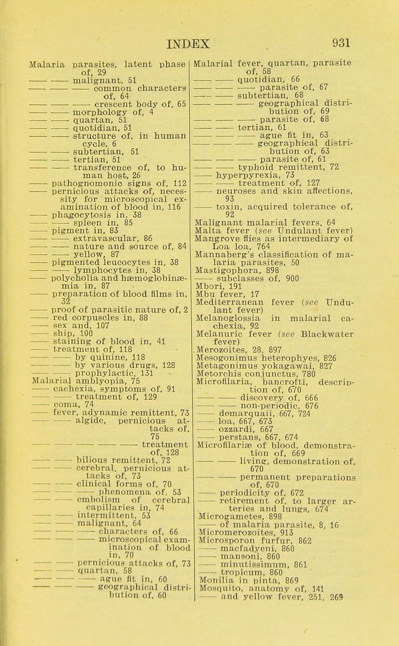 Malaria parasites, latent phase of, 29 malignant, 51 common characters of, 64 crescent body of. 65 morphology of, 4 quartan, 51 quotidian, 51 structure of, in human cycle, 6 subtertian, 51 tertian, 51 —■ transference of, to hu- man host, 26 pathognomonic signs of, 112 ■ pernicious attacks of, neces- sity for microscopical ex- amination of blood in, 116 phagocytosis in, 38 ■ spleen in, 85 pigment in, 83 ■ extravascular, 86 nature and source of, 84 yellow, 87 pigmented leucocytes in, 38 • lymphocytes in, 38 polycholia and hsemoglobime- mia in, 87 preparation of blood films in, 32 ■ proof of parasitic nature of, 2 • red corpuscles in, 88 sex and, 107 ship, 100 staining of blood in, 41 treatment of, 118 by quinine, 118 by various drugs, 128 prophylactic, 131 Malarial amblyopia, 75 - cachexia, symptoms of, 91 treatment of, 129 coma, 74 fever, adynamic remittent, 73 — algide, pernicious at- tacks of, 75 treatment of, 128 bilious remittent, 72 cerebral, pernicious at- tacks of, 73 clinical forms of, 70 phenomena of, 53 - embolism of cerebral capillaries in, 74 intermittent, 53 - malignant, 64 characters of, 66 - microscopical exam- ination of blood in, 70 pernicious attacks of, 73 quartan, 58 ague fit in, 60 geographical distri- bution of, 60 Malarial fever, quartan, parasite of, 58 quotidian, 66 • ■ parasite of, 67 subtertian, 68 geographical distri- bution of, 69 parasite of, 68 tertian, 61 ague fit in, 63 geographical distri- bution of, 63 parasite of, 61 typhoid remittent, 72 hyperpyrexia, 73 treatment of, 127 neuroses and skin affections, 93 toxin, acquired tolerance of, 92 Malignant malarial fevers. 64 Malta fever (see Undulant fever) Mangrove flies as intermediary of Loa loa, 764 Mannaberg's classification of ma- laria parasites, 50 Mastigophora, 898 subclasses of, 900 Mbori, 191 Mbu fever, 17 Mediterranean fever (see Undu- lant fever) Melanoglossia in malarial ca- chexia, 92 Melanuric fever (sec Blackwater fever) Merozoites, 28. 897 Mesogonimus heterophyes, 826 Metagonimus yokagawai, 827 Metorchis con.iunctus, 780 Microfilaria, bancrofti, descrip- tion of, 670 discovery of, 666 non-periodic, 676 — demarquaii, 667, 724 loa, 667, 673 ozzardi, 667 —■ perstans, 667, 674 Microfilariae of blood, demonstra- tion of, 669 living, demonstration of, 670 permanent preparations of, 670 ■ periodicity of, 672 retirement of, to larger ar- teries and lungs. 674' Microgametes, 898 of malaria parasite, 8, 16 Micromerozoites, 913 Mici'osporon furfur, 862 macfadyeni, 860 mansoni, 860 minutissimum, 861 tropicum, 860 Monilia in pinta, 869 Mosquito, anatomy of, 141 - and yellow fever, 251, 269