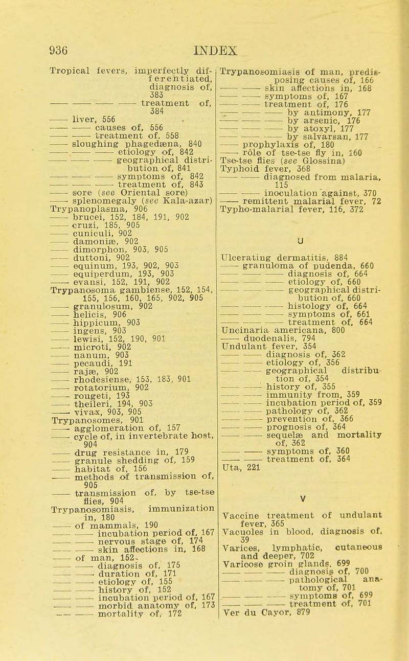 Tropical fevers, imperfectly dif- f erehtiated, diagnosis of, 383 treatment of, 384 liver, 556 causes of, 556 ■ treatment of, 558 sloughing phagedsena, 840 . etiology of, 842 geographical distri- bution of, 841 ■ symptoms of, 842 ■ treatment of, 843 sore (see Oriental sore) splenomegaly (see Kala-azar) Trypanoplasma, 906 ■ brucei, 152, 184, 191, 902 cruzi, 185, 905 cuniculi, 902 damonise, 902 — dimorphon, 903, 905 duttoni, 902 — equinum, 193, 902, 903 equiperdurn, 193, 903 —— evansi, 152, 191, 902 Trypanosoma gambiense, 152, 154, 155, 156, 160, 165, 902, 905 ■ granulosum, 902 ■ helicis, 906 —— hippicum, 903 ingens, 903 lewisi, 152, 190, 901 — microti, 902 --— nanum, 903 pecaudi, 191 rajse, 902 rhodesiense, 153, 183, 901 ■ rotatorium, 902 rougeti, 193 theileri, 194, 903 ■ vivax, 903, 905 Trypanosomes, 901 agglomeration of, 157 cycle of, in invertebrate host, 904 drug resistance in, 179 granule shedding of, 159 habitat of, 156 methods of transmission of, 905 transmission of, by tse-tse flies, 904 Trypanosomiasis, immunization in, 180 of mammals, 190 incubation period of, 167 nervous stage of, 174 skin affections in, 168 of man, 152- diagnosis of, 175 > duration of, 171 —- etiology of, 155 — history of, 152 incubation period of, 167 morbid, anatomy of, 173 mortality of, 172 Trypanosomiasis of man, predis- posing causes of, 166 skin affections in, 168 symptoms of, 167 treatment of, 176 — by antimony, 177 by arsenic, 176 by atoxyl, 177 by salvarsan, 177 — prophylaxis of, 180 • role of tse-tse fly in, 160 Tse-tse flies (see Glossina) Typhoid fever, 368 • diagnosed from malaria, 115 inoculation against, 370 remittent malarial fever, 72 Typho-malarial fever, 116, 372 LI Ulcerating dermatitis, 884 granuloma of pudenda, 660 diagnosis of, 664 etiology of, 660 geographical distri- bution of, 660 histology of, 664 symptoms of, 661 ■ treatment of, 664 Uncinaria americana, 800 duodenalis, 794 Undulant fever, 354 diagnosis of, 362 etiology of, 356 geographical distribu- tion of, 354 '- history of, 355 immunity from, 359 — incubation period of. 359 — pathology of, 362 prevention of, 366 prognosis of, 364 sequelae and mortality of, 362 symptoms of, 360 treatment of, 364 Uta, 221 Vaccine treatment of undulant fever, 365 Vacuoles in blood, diagnosis of, 39 Varices, lymphatic, cutaneous and deeper, 702 Varicose groin glands. 699 diagnosis of, 700 . pathological ana- tomy of, 701 . symptoms of, 699 — treatment of, 701 Ver du Cayor, 879