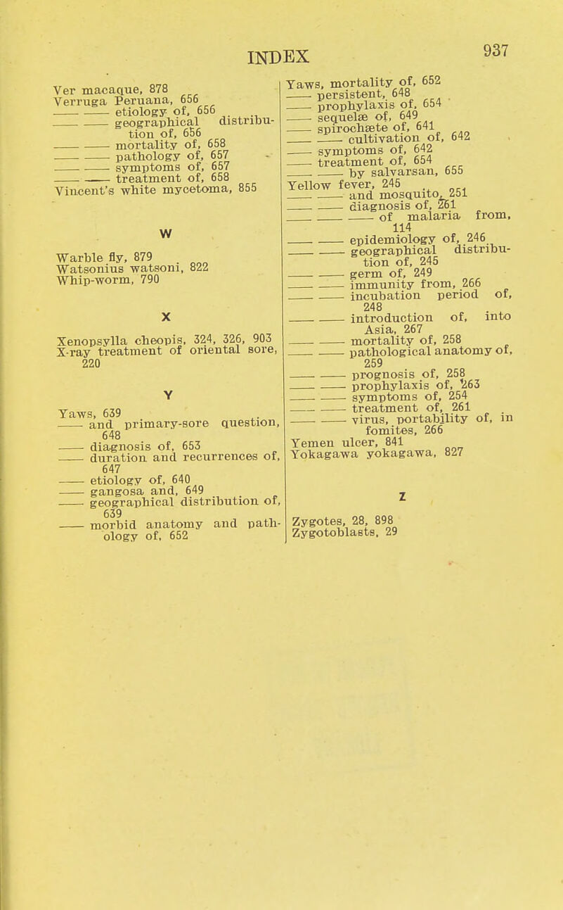 Ver macaque, 878 Verruga Peruana, 656 etiology of, 656 geographical distribu- tion of, 656 mortality of, 658 pathology of, 657 . . symptoms of, 657 .— treatment of, 658 Vincent's white mycetoma, 855 W Warble fly, 879 Watsonius watsoni, 822 Whip-worm, 790 Xenopsylla cheopis, 324, 326, 903 X-ray treatment of oriental sore, 220 Yaws, 639 and primary-sore question, 648 diagnosis of, 653 duration and recurrences of, 647 etiology of, 640 gangosa and, 649 geographical distribution of, 639 morbid anatomy and path- ology of, 652 Yaws, mortality of, 652 persistent, 648 prophylaxis of, 654 ■ sequelae of, 649 spirochsete of, 641 . cultivation of, 642 symptoms of, 642 treatment of, 654 . by salvarsan, 655 Yellow fever, 245 and mosquito, iol diagnosis of, '261 of malaria from, 114 epidemiology of, 246 geographical distribu- tion of, 245 germ of, 249 immunity from, 266 incubation period of, 248 introduction of, into Asia, 267 . mortality of, 258 pathological anatomy of, 259 prognosis of, 258 prophylaxis of, 1263 symptoms of, 254 treatment of, 261 virus, portability of, in fomites, 266 Yemen ulcer, 841 Yokagawa yokagawa, 827 Zygotes, 28, 898 Zygotoblasts, 29