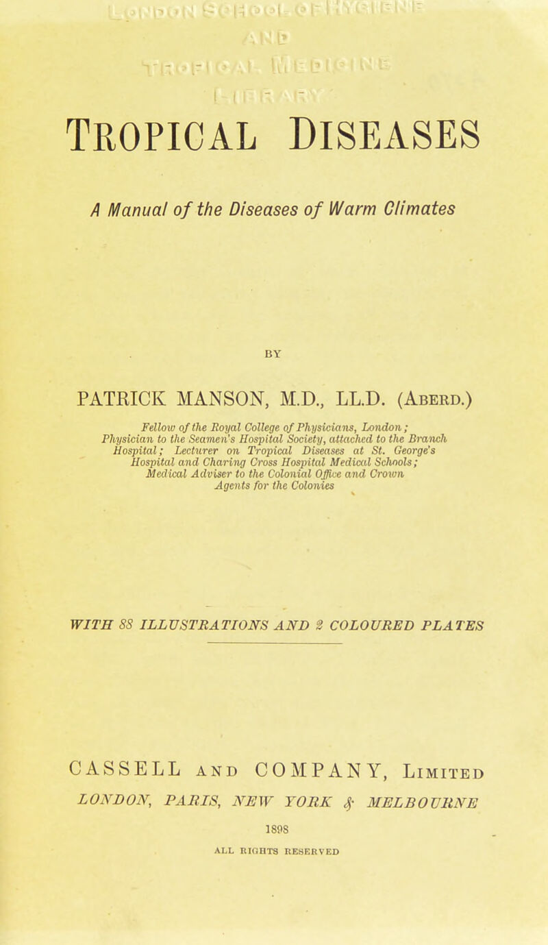 TROPICAL DISEASES A Manual of the Diseases of Warm Climates BY PATRICK MANSON, M.D., LLJD. (Aberd.) Fellow of the Royal College of Physicians, London; Physician to the Seamen's Hospital Society, attached to the Branch Hospital; Lecturer on Tropical Diseases at St. George's Hospital and Charing Cross Hospital Mediccd Schools; Medical Adviser to the Colonial Office and Crown Agents for the Colonies WITH 8S ILLUSTRATIONS AND 2 COLOURED PLATES CASSELL and COMPANY, limited LONDON, PARIS, NEW YORK 4- MELBOURNE 189S ALL HIOHTS RESERVED