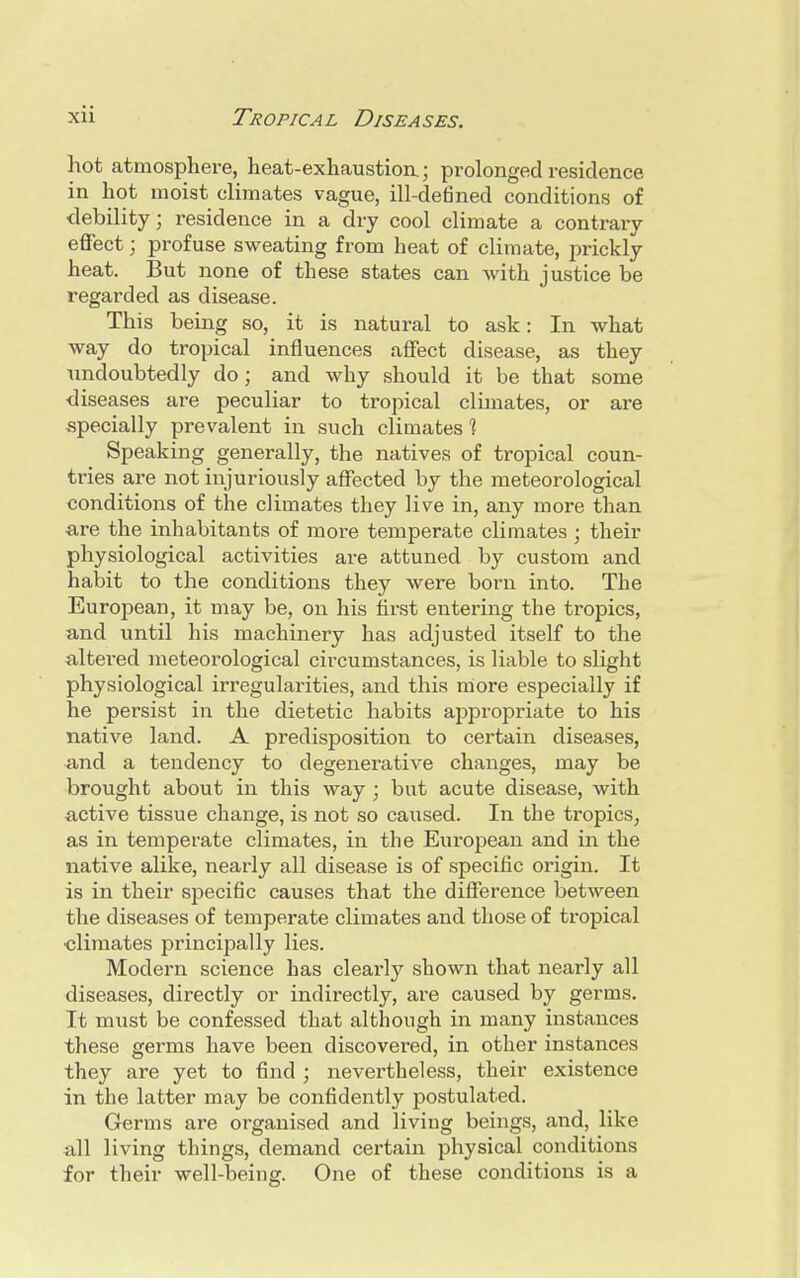 hot atmosphere, heat-exhaustion; prolonged residence in hot moist climates vague, ill-defined conditions of debility; residence in a dry cool climate a contrary effect; profuse sweating from heat of climate, prickly heat. But none of these states can with justice be regarded as disease. This being so, it is natural to ask: In what way do tropical influences affect disease, as they undoubtedly do ; and why should it be that some diseases are peculiar to tropical climates, or are specially prevalent in such climates ] Speaking generally, the natives of tropical coun- tries are not injuriously affected by the meteorological conditions of the climates they live in, any more than are the inhabitants of more temperate climates ; their physiological activities are attuned by custom and habit to the conditions they were born into. The European, it may be, on his first entering the tropics, and until his machinery has adjusted itself to the altered meteorological circumstances, is liable to slight physiological irregularities, and this more especially if he persist in the dietetic habits appropriate to his native land. A predisposition to certain diseases, and a tendency to degenerative changes, may be brought about in this way ; but acute disease, with active tissue change, is not so caused. In the tropics, as in temperate climates, in the European and in the native alike, nearly all disease is of specific origin. It is in their specific causes that the difference between the diseases of temperate climates and those of tropical ■climates principally lies. Modern science has clearly shown that nearly all diseases, directly or indirectly, are caused by germs. It must be confessed that although in many instances these germs have been discovered, in other instances they are yet to find ; nevertheless, their existence in the latter may be confidently postulated. Germs are organised and living beings, and, like all living things, demand certain physical conditions for their well-being. One of these conditions is a