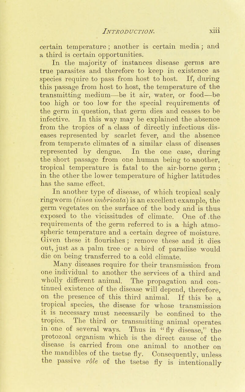 certain temperature; another is certain media; and a third is certain opportunities. In the majority of instances disease germs are true parasites and therefore to keep in existence as species require to pass from host to host. If, during this passage from host to host, the temperature of the transmitting medium—be it air, water, or food—be too high or too low for the special requirements of the germ in question, that germ dies and ceases to be infective. In this way may be explained the absence from the tropics of a class of directly infectious dis- eases represented by scarlet fever, and the absence from temperate climates of a similar class of diseases represented by dengue. In the one case, during the short passage from one human being to another, tropical temperature is fatal to the air-borne germ ; in the other the lower temperature of higher latitudes has the same effect. In another type of disease, of which tropical scaly ringworm (tinea imbricata) is an excellent example, the germ vegetates on the surface of the body and is thus exposed to the vicissitudes of climate. One of .the requirements of the germ referred to is a high atmo- spheric temperature and a certain degree of moisture. Given these it flourishes; remove these and it dies out, just as a palm tree or a bird of paradise would die on being transferred to a cold climate. Many diseases require for their transmission from one individual to another the services of a third and wholly different animal. The propagation and con- tinued existence of the disease will depend, therefore, on the presence of this third animal. If this be a tropical species, the disease for whose transmission it is necessary must necessarily be confined to the tropics. The third or transmitting animal operates in one of several ways. Thus in fly disease, the protozoal organism which is the direct cause of the disease is carried from one animal to another on the mandibles of the tsetse fly. Consequently, unless the passive rdle of the tsetse fly is intentionally