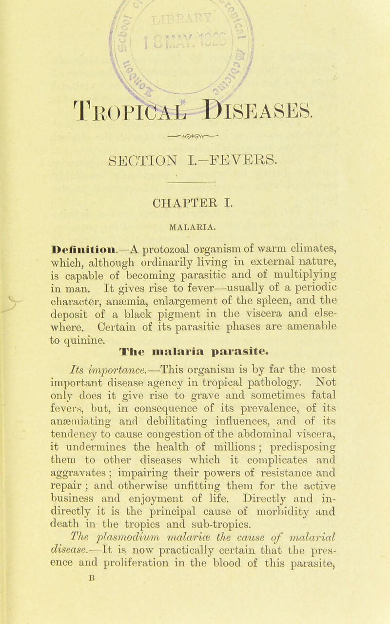 r SECTION L—FEVERS. CHAPTER I. MALARIA. Definition.—A protozoal organism of warm climates, which, although ordinarily living in external nature, is capable of becoming parasitic and of multiplying in man. It gives rise to fever—usually of a periodic character, antenna, enlargement of the spleen, and the deposit of a black pigment in the viscera and else- where. Certain of its parasitic phases are amenable to quinine. The malaria parasite. Its imjwrtance.—This organism is by far the most important disease agency in tropical pathology. Not only does it give rise to grave and sometimes fatal fevers, but, in consequence of its prevalence, of its anaemiating and debilitating influences, and of its tendency to cause congestion of the abdominal viscera, it undermines the health of millions; predisposing them to other diseases which it complicates and aggravates; impairing their powers of resistance and repair ; and otherwise unfitting them for the active business and enjoyment of life. Directly and in- directly it is the principal cause of morbidity and death in the tropics and sub-tropics. The plaamodium malaria the cause of malarial disease.—It is now practically certain that the presj ence and proliferation in the blood of this parasite, B