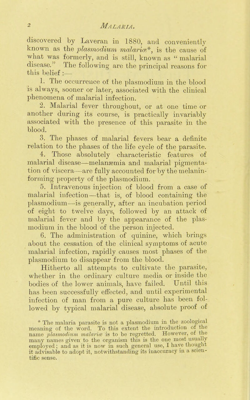 discovered by Laveran in 1880, and conveniently known as the plasmodium malaria'*, is the cause of what was formerly, and is still, known as  malarial disease. The following are the principal reasons for- tius belief :— 1. The occurrence of the plasmodium in the blood is always, sooner or later, associated with the clinical phenomena of malarial infection. 2. Malarial fever throughout, or at one time or another during its course, is practically invariably associated with the presence of this parasite in the blood. 3. The phases of malarial fevers bear a definite relation to the phases of the life cycle of the parasite. 4. Those absolutely characteristic features of malarial disease—melanaamia and malarial pigmenta- tion of viscera—are fully accounted for by the melanin- forming property of the plasmodium. 5. Intravenous injection of blood from a case of malarial infection—that is, of blood containing the plasmodium—is generally, after an incubation period of eight to twelve days, followed by an attack of malarial fever and by the appearance of the plas- modium in the blood of the person injected. 6. The administration of quinine, which brings about the cessation of the clinical symptoms of acute malarial infection, rapidly causes most phases of the plasmodium to disappear from the blood. Hitherto all attempts to cultivate the parasite, whether in the ordinary culture media or inside the bodies of the lower animals, have failed. Until this has been successfully effected, and until experimental infection of man from a pure culture has been fol- lowed by typical malarial disease, absolute proof of * The malaria parasite is not a plasmodium in the zoological meaning of the word. To this extent the introduction of the name plasmodium malaria is to be regretted. However, of the many names given to the organism this is the one most usually employed; and as it is now in such general use, I have thought it advisable to adopt it, notwithstanding its inaccuracy in a scien- tific sense.