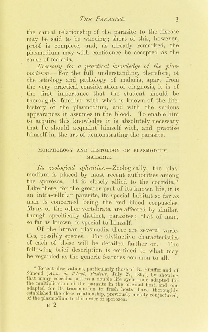 the causal relationship of the parasite to the disease may be said to be wanting; short of this, however, proof is complete, and, as already remarked, the Plasmodium may with confidence be accepted as the cause of malaria. Necessity for a practical knoivledge of the Plas- modium.— For the full understanding, therefore, of the aetiology and pathology of malaria, apart from the very practical consideration of diagnosis, it is of the first importance that the student should be thoroughly familiar with what is known of the life- history of the plasmodium, and with the various appearances it assumes in the blood. To enable him to acquire this knowledge it is absolutely necessary that he should acquaint himself with, and practise himself in, the.art of demonstrating the parasite. MORPHOLOGY AND HISTOLOGY OP PLASMODIUM MALARIA. Its zoological affinities.—Zoologically, the plas- modium is placed by most recent authorities among the sporozoa. It is closely allied to the coccidia.* Like these, for the greater part of its known life, it is an intra-cellular parasite, its special habitat so far as man is concerned being the red blood corpuscles. Many of the other vertebrata are affected by similar, though specifically distinct, parasites; that of man, so far as known, is special to himself. Of the human plasmodia there are several varie- ties, possibly species. The distinctive characteristics of each of these will be detailed farther on. The following brief description is confined to what may be regarded as the generic features common to all. * Recent observations, particularly those of R. Pfeiffer nnd of Rimond {Ann. de VInst. Pasteur, July 27, 1897), by showing that many coccidia possess a double life cycle— one adapted for the multiplication of the parasite in the original host, and one adapted lor its transmission to fresh hosts—have thoroughly established the close relationship, previously merely conjectured of the plasmodium to this order of sporozoa. ' B 2