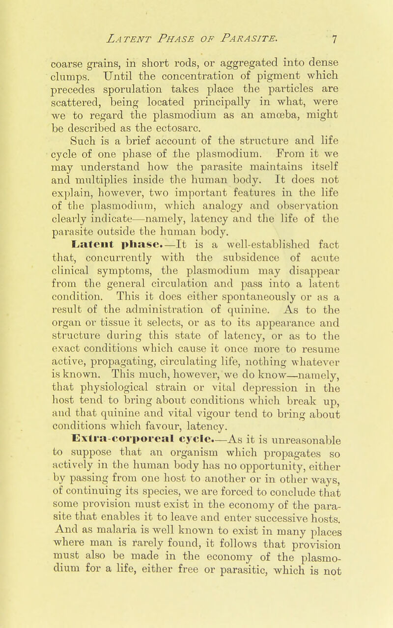 coarse grains, in short rods, or aggregated into dense clumps. Until the concentration of pigment which precedes sporulation takes place the particles are scattered, being located principally in what, were we to regard the plasmodium as an amoeba, might be described as the ectosarc. Such is a brief account of the structure and life cycle of one phase of the plasmodium. From it we may understand how the parasite maintains itself and multiplies inside the human body. It does not explain, however, two important features in the life of the plasmodium, which analogy and observation clearly indicate—namely, latency and the life of the parasite outside the human body. Latent phase.—It is a well-established fact that, concurrently with the subsidence of acute clinical symptoms, the plasmodium may disappear from the general circulation and pass into a latent condition. This it does either spontaneously or as a result of the administration of quinine. As to the organ or tissue it selects, or as to its appearance and structure during this state of latency, or as to the exact conditions which cause it once more to resume active, propagating, circulating life, nothing whatever is known. This much, however, we do know—namely, that physiological strain or vital depression in the host tend to bring about conditions which break up, and that quinine and vital vigour tend to bring about conditions which favour, latency. Extra-corporeal cycle.—As it is unreasonable to suppose that an organism which propagates so actively in the human body has no opportunity, either by passing from one host to another or in other ways, of continuing its species, we are forced to conclude that some provision must exist in the economy of the para- site that enables it to leave and enter successive hosts. And as malaria is well known to exist in many places where man is rarely found, it follows that provision must also be made in the economy of the plasmo- dium for a life, either free or parasitic, which is not