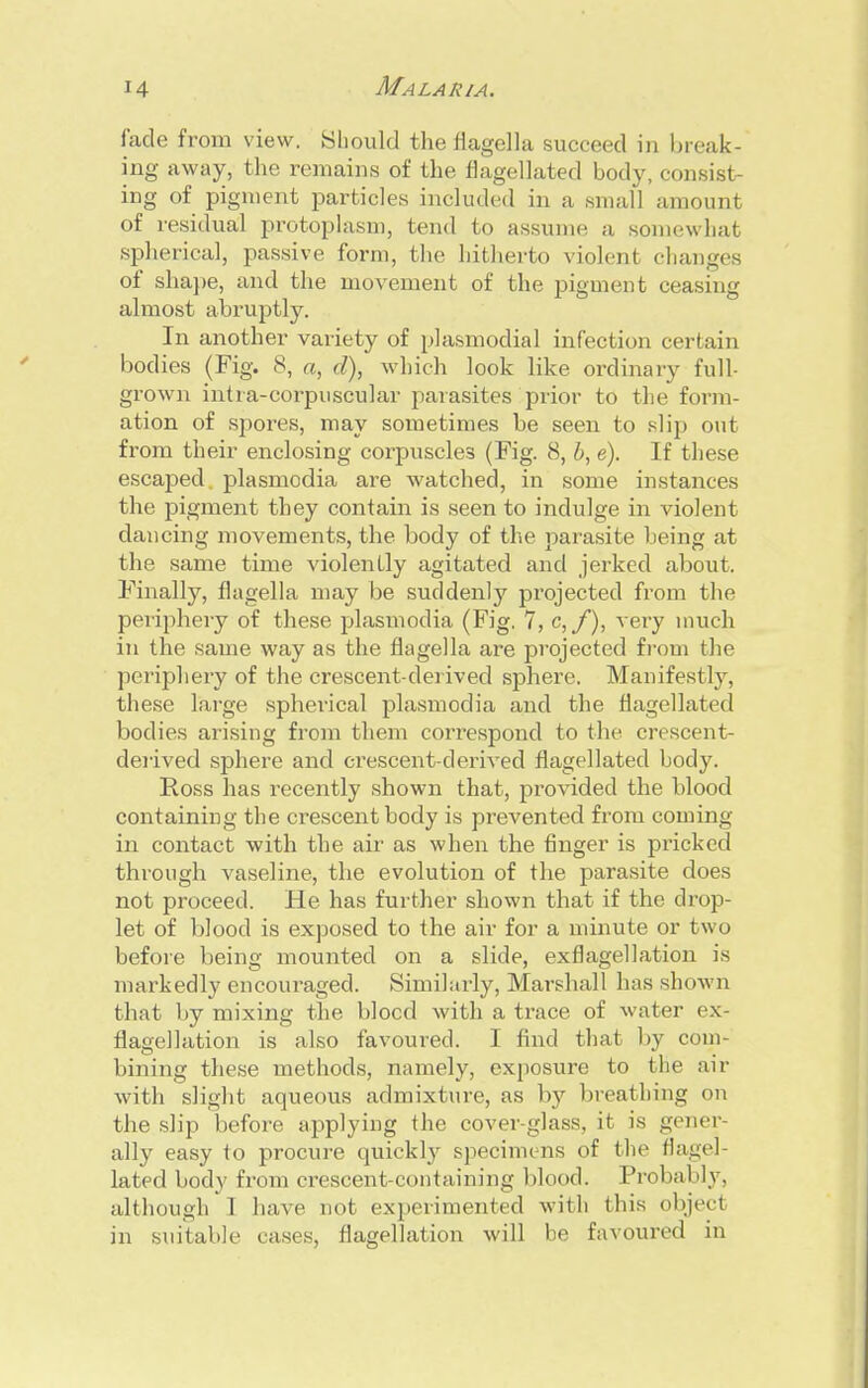 fade from view. Should the flagella succeed in break- ing away, the remains of the flagellated body, consisi ing of pigment particles included in a small amount of residual protoplasm, tend to assume a somewhat spherical, passive form, the hitherto violent changes of shape, and the movement of the pigment ceasing almost abruptly. In another variety of plasmodial infection certain bodies (Fig. 8, a, d), which look like ordinary full- grown intra-corpuscular parasites prior to the form- ation of spores, may sometimes be seen to slip out from their enclosing corpuscles (Fig. 8, b, e). If these escaped plasmodia are watched, in some instances the pigment they contain is seen to indulge in violent dancing movements, the body of the parasite being at the same time violently agitated and jerked about. Finally, flagella may be suddenly projected from the peiiphery of these plasmodia (Fig. 7, c, f), very much in the same way as the flagella are projected from the periphery of the crescent-derived sphere. Manifestly, these large spherical plasmodia and the flagellated bodies arising from them correspond to the crescent- derived sphere and crescent-derived flagellated body. Ross has recently shown that, provided the blood containing the crescent body is prevented from coming in contact with the air as when the finger is pricked through vaseline, the evolution of the parasite does not proceed. He has further shown that if the drop- let of blood is exposed to the air for a minute or two before being mounted on a slide, exflagellation is markedly encouraged. Similarly, Marshall has shown that by mixing the blocd with a trace of water ex- flagellation is also favoured. I find that by com- bining these methods, namely, exposure to the air with slight aqueous admixture, as by breathing on the slip before applying the cover-glass, it is gener- ally easy to procure quickly specimens of the flagel- lated body from crescent-containing blood. Probably, although I have not experimented with this object in suitable cases, flagellation will be favoured in