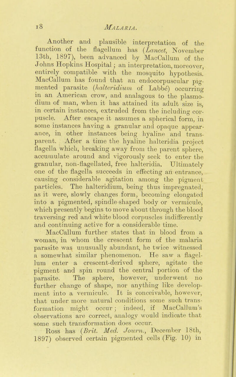 Another and plausible interpretation of the function of the flagelluin has (Lancet, November 13th, 1897), been advanced by MacCallum of the J okas Hopkins Hospital; an interpretation, moreover, entirely compatible with the mosquito hypothesis. MacCallum has found that an endocorpuscular pig- mented parasite (halteridium of Labbe') occurring in an American crow, and analagous to the Plasmo- dium of man, when it has attained its adult size is, in certain instances, extruded from the including cor- puscle. After escape it assumes a spherical form, in some instances having a granular and opaque appear- ance, in other instances being hyaline and trans- parent. After a time the hyaline halteridia project flagella which, breaking away from the parent sphere, accumulate around and vigorously seek to enter the granular, non-flagellated, free halteridia. Ultimately one of the flagella succeeds in effecting an entrance, causing considerable agitation among the pigment particles. The halteridium, being thus impregnated, as it were, slowly changes form, becoming elongated into a pigmented, spindle-shaped body or vermicule, which presently begins to move about through the blood traversing red and white blood corpuscles indifferently and continuing active for a considerable time. MacCallum further states that in blood from a woman, in whom the crescent form of the malaria parasite was unusually abundant, he twice witnessed a somewhat similar phenomenon. He saw a flagel- lum enter a crescent-derived sphere, agitate the pigment and spin round the central portion of the j)arasite. The sphere, however, underwent no further change of shape, nor anything like develop- ment into a vermicule. It is conceivable, however, that under more natural conditions some such trans- formation might occur; indeed, if MacCallum's observations are correct, analogy would indicate that some such transformation does occur. Ross has (Brit. Med. Joum., December 18th, 1897) observed certain pigmented cells (Fig. 10) in