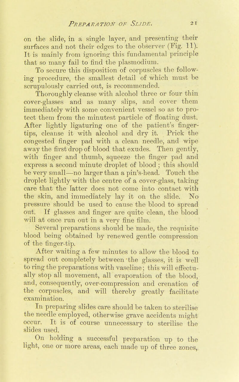 on the slide, in a single layer, and presenting their surfaces and not their edges to the observer (Fig. 11). It is mainly from ignoring this fundamental principle that so many fail to find the plasmodium. To secure this disposition of corpuscles the follow- ing procedure, the smallest detail of which must be scrupulously carried out, is recommended. Thoroughly cleanse with alcohol three or four thin cover-glasses and as many slips, and cover them immediately with some convenient vessel so as to pro- tect them from the minutest particle of floating dust. After lightly ligaturing one of the patient's finger- tips, cleanse it with alcohol and dry it. Prick the congested finger pad with a clean needle, and wipe away the fh-st drop of blood that exudes. Then gently, with finger and thumb, squeeze the finger pad and express a second minute droplet of blood ; this should be very small—no larger than a pin's-head. Touch the droplet lightly with the centre of a cover-glass, taking care that the latter does not come into contact with the skin, and immediately lay it on the slide. No pressure should be used to cause the blood to spread out. If glasses and finger are quite clean, the blood will at once run out in a very fine film. Several preparations should be made, the requisite blood being obtained by renewed gentle compression of the finger-tip. After waiting a few minutes to allow the blood to spread out completely between - the glasses, it is well to ring the preparations with vaseline; this will effectu- ally stop all movement, all evaporation of the blood, and, consequently, over-compression and crenation of the corpuscles, and will thereby greatly facilitate examination. In preparing slides care should be taken to sterilise the needle employed, otherwise grave accidents might occur. It is of course unnecessary to sterilise the slides used. On holding a successful preparation up to the light, one or more areas, each made up of three zones,