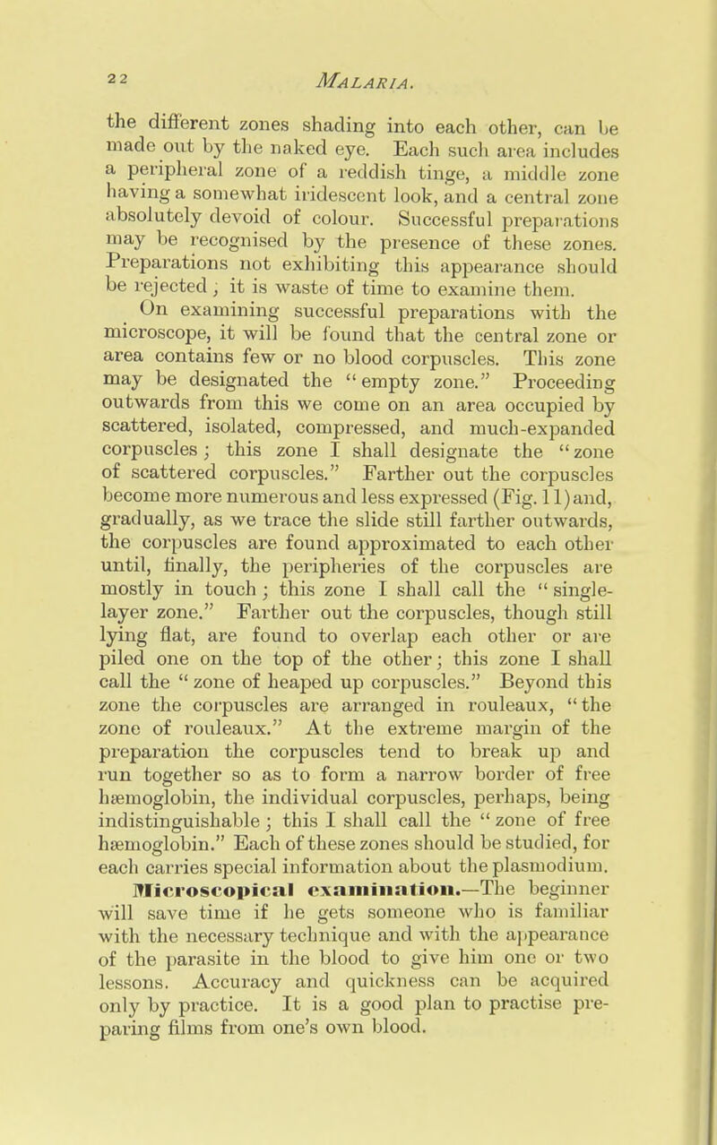 the different zones shading into each other, can be made out by the naked eye. Each such area includes a peripheral zone of a reddish tinge, a middle zone having a somewhat iridescent look, and a central zone absolutely devoid of colour. Successful preparations may be recognised by the presence of these zones. Preparations not exhibiting this appearance should be rejected, it is waste of time to examine them. On examining successful preparations with the microscope, it will be found that the central zone or area contains few or no blood corpuscles. This zone may be designated the empty zone. Proceeding outwards from this we come on an area occupied by scattered, isolated, compressed, and much-expanded corpuscles; this zone I shall designate the  zone of scattered corpuscles. Farther out the corpuscles become more numerous and less expressed (Fig. 1 l)and, gradually, as we trace the slide still farther outwards, the corpuscles are found approximated to each other until, finally, the peripheries of the corpuscles are mostly in touch ; this zone I shall call the  single- layer zone. Farther out the corpuscles, though still lying flat, are found to overlap each other or are piled one on the top of the other; this zone I shall call the zone of heaped up corpuscles. Beyond this zone the corpuscles are arranged in rouleaux, the zone of rouleaux. At the extreme margin of the preparation the corpuscles tend to break up and run together so as to form a narrow border of free haemoglobin, the individual corpuscles, perhaps, being indistinguishable; this I shall call the  zone of free hsenioglobin. Each of these zones should be studied, for each carries special information about theplasmodium. Microscopical examination.—The beginner will save time if he gets someone who is familiar with the necessary technique and with the appearance of the parasite in the blood to give him one or two lessons. Accuracy and quickness can be acquired only by practice. It is a good plan to practise pre- paring films from one's own blood.