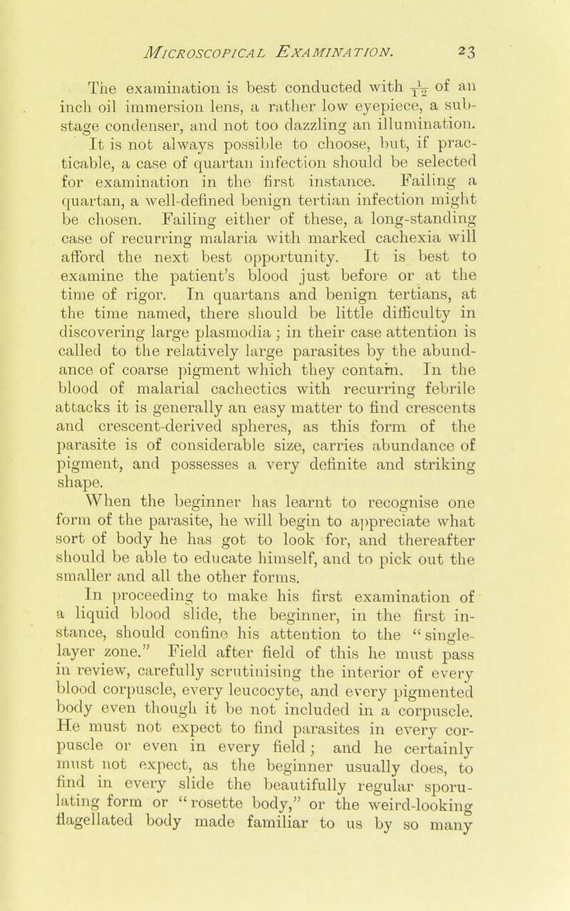 The examination is best conducted with TV of an inch oil immersion lens, a rather low eyepiece, a sub- stage condenser, and not too dazzling an illumination. It is not always possible to choose, but, if prac- ticable, a case of quartan infection should be selected for examination in the first instance. Failing a quartan, a well-defined benign tertian infection might be chosen. Failing either of these, a long-standing case of recurring malaria with marked cachexia will afford the next best opportunity. It is best to examine the patient's blood just before or at the time of rigor. In quartans and benign tertians, at the time named, there should be little difficulty in discovering large plasmodia ; in their case attention is called to the relatively large parasites by the abund- ance of coarse pigment which they contarn. In the blood of malarial cachectics with recurring febrile attacks it is generally an easy matter to find crescents and crescent-derived spheres, as this form of the parasite is of considerable size, carries abundance of pigment, and possesses a veiy definite and striking shape. When the beginner has learnt to recognise one form of the parasite, he will begin to appreciate what sort of body he has got to look for, and thereafter should be able to educate himself, and to pick out the smaller and all the other forms. In proceeding to make his first examination of a liquid blood slide, the beginner, in the first in- stance, should confine his attention to the  single- layer zone. Field after field of this he must pass in review, carefully scrutinising the interior of every blood corpuscle, every leucocyte, and every pigmented body even though it be not included in a corpuscle. He must not expect to find parasites in every cor- puscle or even in every field; and he certainly must not expect, as the beginner usually does, to find in every slide the beautifully regular sporu- lating form or «rosette body, or the weird-looking flagellated body made familiar to us by so many