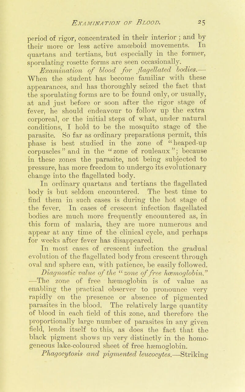 period of rigor, concentrated in their interior ; and by their more or less active amoeboid movements. In quartans and tertians, but especially in the former, sporulating rosette forms are seen occasionally. Examination of blood for flagellated bodies.— When the student has become familiar with these appearances, and has thoroughly seized the fact that tbe sporulating forms are to be found only, or usually, at and just before or soon after the rigor stage of fever, he should endeavour to follow up the extra corporeal, or the initial steps of what, under natural conditions, I hold to be the mosquito stage of the parasite. So far as ordinary preparations permit, this phase is best studied in the zone of heaped-up corpuscles  and in the  zone of rouleaux ; because in these zones the parasite, not being subjected to pressure, has more freedom to undergo its evolutionary change into the flagellated body. In ordinary quartans and tertians the flagellated body is but seldom encountered. The best time to find them in such cases is during the hot stage of the fever. In cases of crescent infection flagellated bodies are much more frequently encountered as, in this form of malaria, they are moi*e numerous and appear at any time of the clinical cycle, and perhaps for weeks after fever has disappeared. In most cases of crescent infection the gradual evolution of the flagellated body from crescent through oval and sphere can, with patience, be easily followed. Diagnostic value of the zone of free haemoglobin. —The zone of free haemoglobin is of value as enabling the practical observer to pronounce very rapidly on the presence or absence of pigmented parasites in the blood. The relatively large quantity of blood in each field of this zone, and therefore the proportionally large number of parasites in any given field, lends itself to this, as does the fact that the black pigment shows up very distinctly in the homo- geneous lake-coloured sheet of free haemoglobin. Phagocytosis and pigmented leucocytes.—Striking