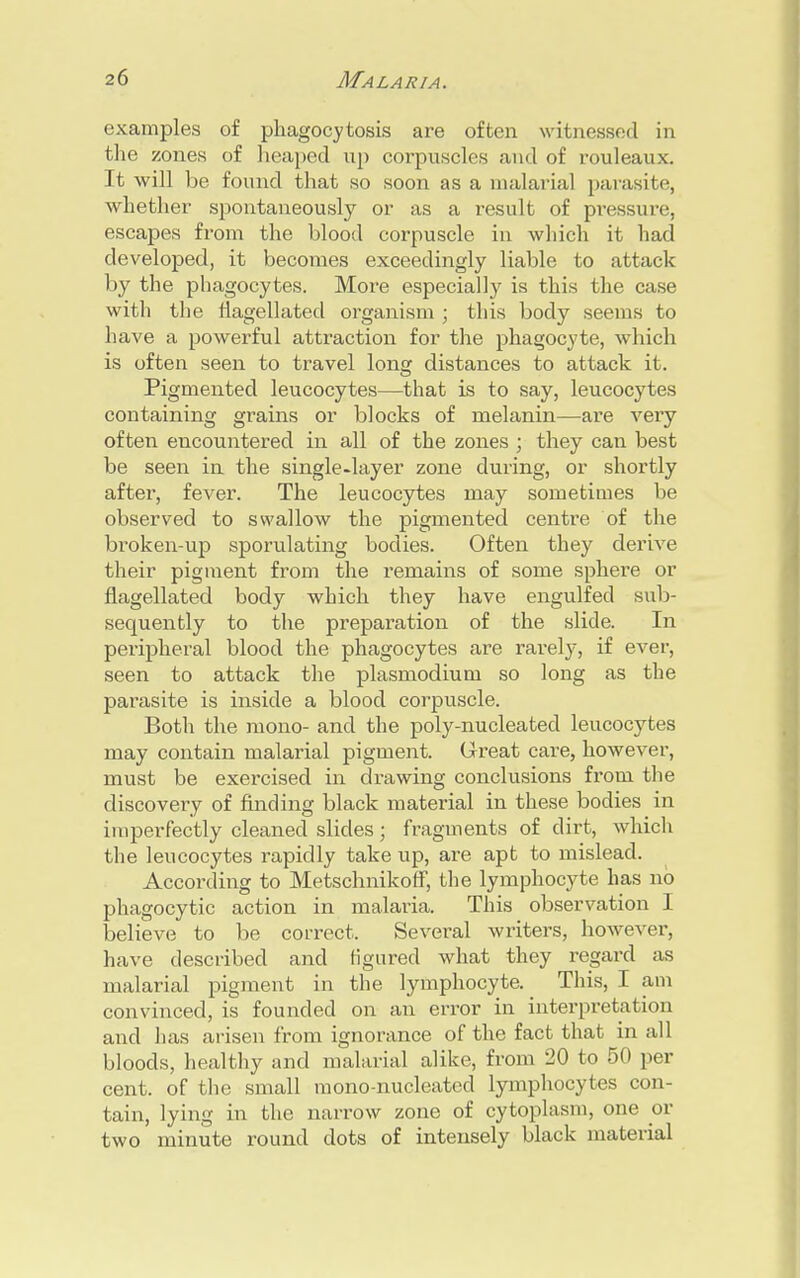 examples of phagocytosis are often witnessed in the zones of heaped up corpuscles and of rouleaux. It will be found that so soon as a malarial parasite, whether spontaneously or as a result of pressure, escapes from the blood corpuscle in which it had developed, it becomes exceedingly liable to attack by the phagocytes. More especially is this the case with the flagellated organism ; this body seems to have a powerful attraction for the phagocyte, which is often seen to travel long distances to attack it. Pigmented leucocytes—that is to say, leucocytes containing grains or blocks of melanin—are very often encountered in all of the zones ; they can best be seen in the single-layer zone during, or shortly after, fever. The leucocytes may sometimes be observed to swallow the pigmented centre of the broken-up sporulating bodies. Often they derive their pigment from the remains of some sphere or flagellated body which they have engulfed sub- sequently to the preparation of the slide. In peripheral blood the phagocytes are rarely, if ever, seen to attack the plasmodium so long as the parasite is inside a blood corpuscle. Both the mono- and the poly-nucleated leucocytes may contain malarial pigment. Great care, however, must be exercised in drawing conclusions from the discovery of finding black material in these bodies in imperfectly cleaned slides; fragments of dirt, which the leucocytes rapidly take up, are apt to mislead. According to Metschnikoff, the lymphocyte has no phagocytic action in malaria. This observation I believe to be correct. Several writers, however, have described and figured what they regard as malarial pigment in the lymphocyte. This, I am convinced, is founded on an error in interpretation and has arisen from ignorance of the fact that in all bloods, healthy and malarial alike, from 20 to 50 per cent, of the small mono-nucleated lymphocytes con- tain, lying in the narrow zone of cytoplasm, one or two minute round dots of intensely black material