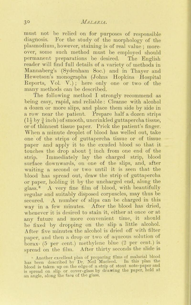 must not be relied on for purposes of responsible diagnosis. For the study of the morphology of the Plasmodium, however, staining is of real value ; more- over, some such method must be employed should permanent preparations be desired. The English reader will find full details of a variety of methods in Mannaberg's (Sydenham Soc.) and in Thayer and Hewetson's monographs (Johns Hopkins Hospital Reports, Vol. V.); here only one or two of the many methods can be described. The following method I strongly recommend as being easy, rapid, and reliable : Cleanse with alcohol a dozen or more slips, and place them side by side in a row near the patient. Prepare half a dozen strips (1 \ by | inch) of smooth, uncrinkled guttapercha tissue, or of thinnest tissue paper. Prick the patient's finger. When a minute droplet of blood has welled out, take one of the strips of guttapercha tissue or of tissue paper and apply it to the exuded blood so that it touches the drop about § inch from one end of the strip. Immediately lay the charged strip, blood surface downwards, on one of the slips, and, after waiting a second or two until it is seen that the blood has spread out, draw the strip of guttapercha or paper, holding it by the uncharged end, along the glass.* A very fine film of blood, with beautifully regular and suitably disposed corpuscles, may thus be secured. A number of slips can be charged in this way in a few minutes. After the blood has dried, whenever it is desired to stain it, either at once or at any future and more convenient time, it should be fixed by dropping on the slip a little alcohol. After five minutes the alcohol is dried off with filter paper, and then a drop or two of aqueous solution of borax- (5 per cent.) methylene blue (2 per cent.) is spread on the film. After thirty seconds the slide is * Another excellent plan of preparing films of malarial Mood has been described by Dr. Neil Macleod. In this plan the blood is taken up on the edge of a strip of stout note-paper anq is spread on slip or cover-glass by drawing the paper, held at an angle, along the face of the glass.