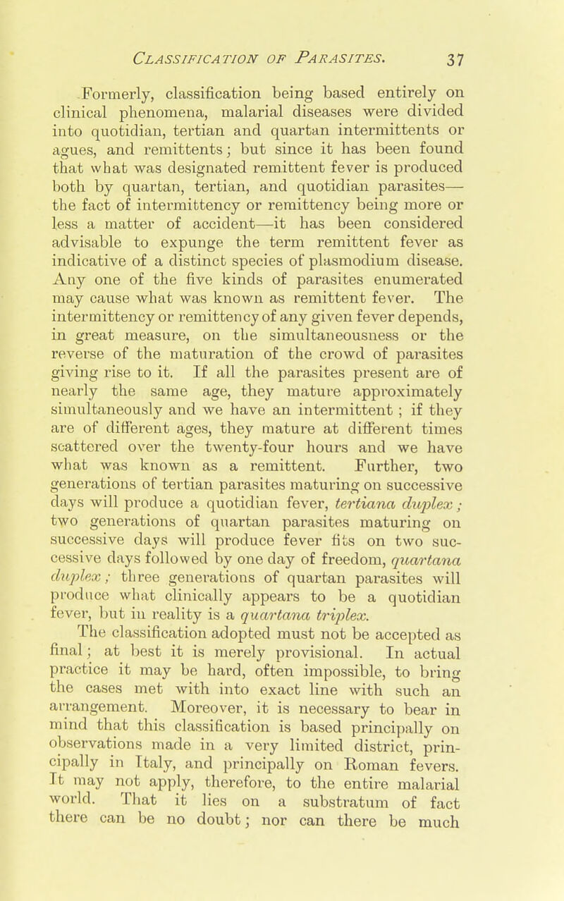 .Formerly, classification being based entirely on clinical phenomena, malarial diseases were divided into quotidian, tertian and quartan intermittents or aa:ues, and remittents; but since it has been found that what was designated remittent fever is produced both by quartan, tertian, and quotidian parasites— the fact of intermittency or remittency being more or less a matter of accident—it has been considered advisable to expunge the term remittent fever as indicative of a distinct species of plasmodium disease. Any one of the five kinds of parasites enumerated may cause what was known as remittent fever. The intermittency or remittency of any given fever depends, in great measure, on the simultaneousness or the reverse of the maturation of the crowd of parasites giving rise to it. If all the parasites present are of nearly the same age, they mature approximately simultaneously and we have an intermittent ; if they are of different ages, they mature at different times scattered over the twenty-four hours and we have what was known as a remittent. Further, two generations of tertian parasites maturing on successive days will produce a quotidian fever, tertiana dujilex ; two generations of quartan parasites maturing on successive days will produce fever tits on two suc- cessive clays followed by one day of freedom, quartana duplex; three generations of quartan parasites will produce what clinically appears to be a quotidian fever, but in reality is a quartana triplex. The classification adopted must not be accepted as final; at best it is merely provisional. In actual practice it may be hard, often impossible, to bring the cases met with into exact line with such an arrangement. Moreover, it is necessary to bear in mind that this classification is based principally on observations made in a very limited district, prin- cipally in Italy, and principally on Roman fevers. It may not apply, therefore, to the entire malarial world. That it lies on a substratum of fact there can be no doubt; nor can there be much