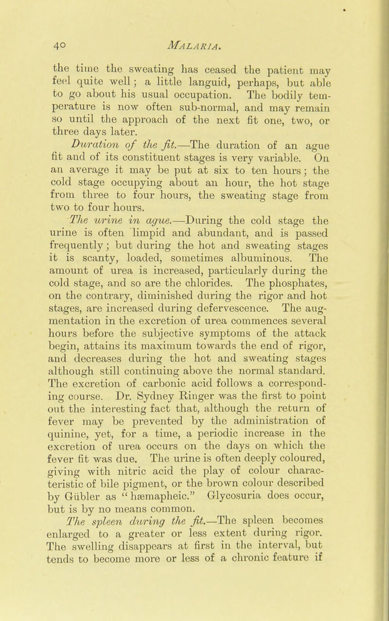 the time the sweating has ceased the patient may feel quite well; a little languid, perhaps, but able to go about his usual occupation. The bodily tem- perature is now often sub-normal, and may remain so until the approach of the next fit one, two, or three days later. Duration of the fit.—The duration of an ague fit and of its constituent stages is very variable. On an average it may be put at six to ten hours; the cold stage occupying about an hour, the hot stage from three to four hours, the sweating stage from two to four hours. The urine in ague.—During the cold stage the urine is often limpid and abundant, and is passed frequently; but during the hot and sweating stages it is scanty, loaded, sometimes albuminous. The amount of urea is increased, particularly during the cold stage, and so are the chlorides. The phosphates, on the contrary, diminished during the rigor and hot stages, are increased during defervescence. The aug- mentation in the excretion of urea commences several hours before the subjective symptoms of the attack begin, attains its maximum towards the end of rigor, and decreases during the hot and sweating stages although still continuing above the normal standard. The excretion of carbonic acid follows a correspond- ing course. Dr. Sydney Ringer was the first to point out the interesting fact that, although the return of fever may be pi'evented by the administration of quinine, yet, for a time, a periodic increase in the excretion of urea occurs on the days on which the fever fit was due. The urine is often deeply coloured, giving with nitric acid the play of colour charac- teristic of bile pigment, or the brown colour described by Giibler as  hsemapheic. Glycosuria does occur, but is by no means common. The spleen during the fit.— The spleen becomes enlarged to a greater or less extent during rigor. The swelling disappears at first in the interval, but tends to become more or less of a chronic feature if