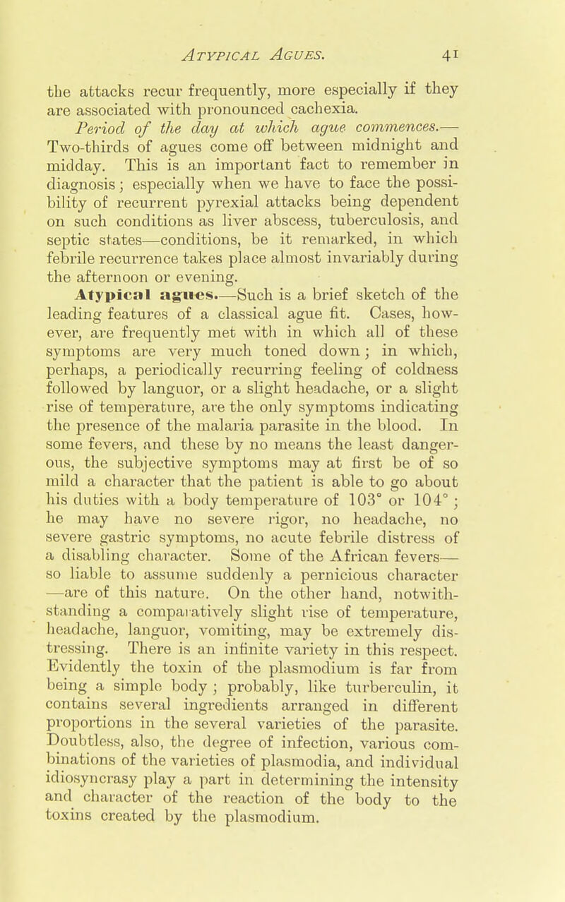 the attacks recur frequently, more especially if they are associated with pronounced cachexia. Period of the day at which ague commences.— Two-thirds of agues come off between midnight and midday. This is an important fact to remember in diagnosis; especially when we have to face the possi- bility of recurrent pyrexial attacks being dependent on such conditions as liver abscess, tuberculosis, and septic states—conditions, be it remarked, in which febrile recurrence takes place almost invariably during the afternoon or evening. Atypical agues.—Such is a brief sketch of the leading features of a classical ague fit. Cases, how- ever, are frequently met with in which all of these symptoms are very much toned down; in which, perhaps, a periodically recurring feeling of coldness followed by languor, or a slight headache, or a slight rise of temperature, are the only symptoms indicating the presence of the malaria parasite in the blood. In some fevers, and these by no means the least danger- ous, the subjective symptoms may at first be of so mild a character that the patient is able to go about his duties with a body temperature of 103° or 104° ; he may have no severe rigor, no headache, no severe gastric symptoms, no acute febrile distress of a disabling character. Some of the African fevers— so liable to assume suddenly a pernicious character —are of this nature. On the other hand, notwith- standing a comparatively slight rise of temperature, headache, languor, vomiting, may be extremely dis- tressing. There is an infinite variety in this respect. Evidently the toxin of the plasmoclium is far from being a simple body ; probably, like turberculin, it contains several ingredients arranged in different proportions in the several varieties of the parasite. Doubtless, also, the degree of infection, various com- binations of the varieties of plasmodia, and individual idiosyncrasy play a part in determining the intensity and character of the reaction of the body to the toxins created by the plasmodium.