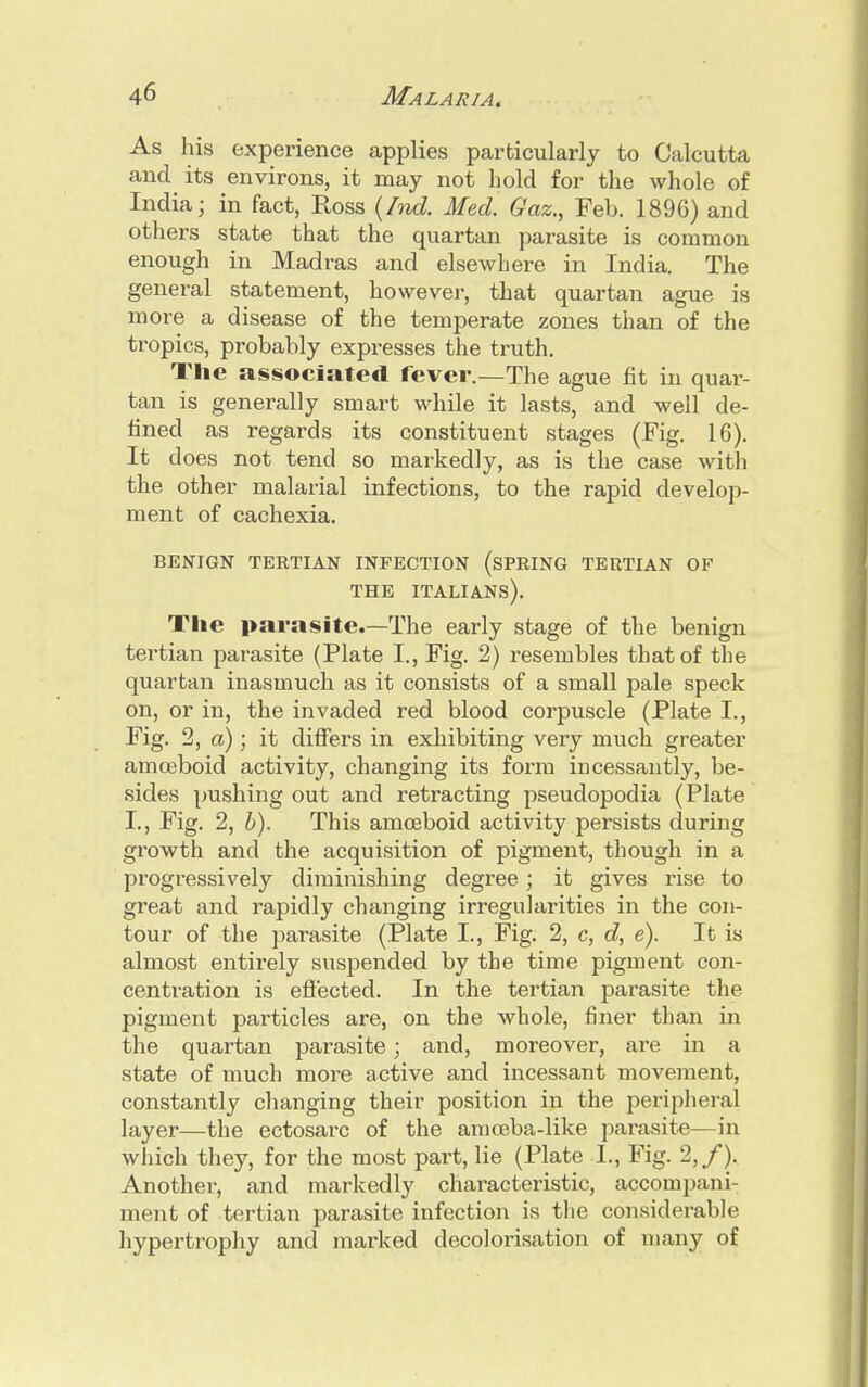 As his experience applies particularly to Calcutta and its environs, it may not hold for the whole of India - in fact, Ross (hid. Med. Gaz., Feb. 1896) and others state that the quartan parasite is common enough in Madras and elsewhere in India. The general statement, however, that quartan ague is more a disease of the temperate zones than of the tropics, probably expresses the truth. The associated fever.—The ague fit in quar- tan is generally smart while it lasts, and well de- fined as regards its constituent stages (Fig. 16). It does not tend so markedly, as is the case with the other malarial infections, to the rapid develop- ment of cachexia. BENIGN TERTIAN INFECTION (SPRING TERTIAN OF THE ITALIANS). The parasite.—The early stage of the benign tertian parasite (Plate I., Fig. 2) resembles that of the quartan inasmuch as it consists of a small pale speck on, or in, the invaded red blood corpuscle (Plate I., Fig. 2, a); it differs in exhibiting very much greater amoeboid activity, changing its form incessantly, be- sides pushing out and retracting pseudopodia (Plate I., Fig. 2, b). This amoeboid activity persists during growth and the acquisition of pigment, though in a progressively diminishing degree; it gives rise to great and rapidly changing irregularities in the con- tour of the parasite (Plate I., Fig. 2, c, d, e). It is almost entirely suspended by the time pigment con- centration is effected. In the tertian parasite the pigment particles are, on the whole, finer than in the quartan parasite; and, moreover, are in a state of much more active and incessant movement, constantly changing their position in the peripheral layer—the ectosarc of the amoeba-like parasite—in which they, for the most part, lie (Plate 1., Fig. 2,/). Another, and markedly characteristic, accompani- ment of tertian parasite infection is the considerable hypertrophy and marked decolorisation of many of