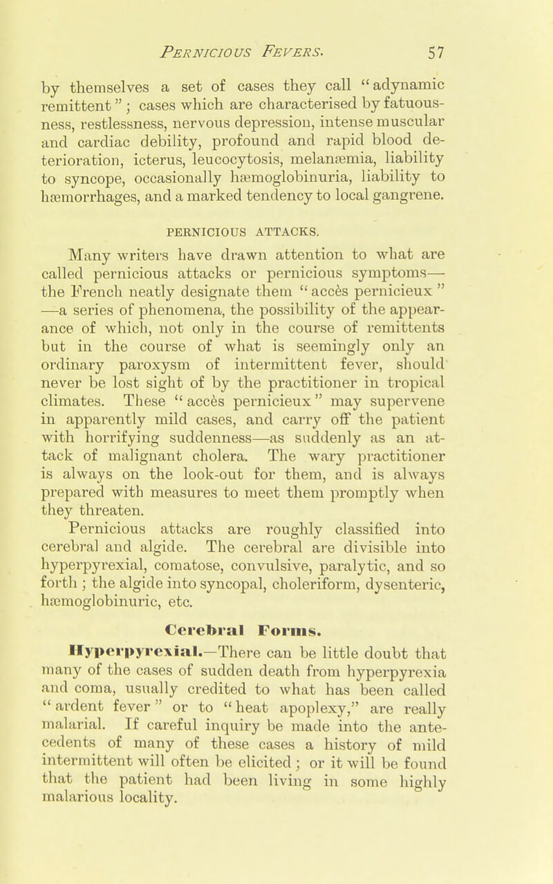 by themselves a set of cases they call adynamic remittent  ; cases which are characterised by fatuous- ness, restlessness, nervous depression, intense muscular and cardiac debility, profound and rapid blood de- terioration, icterus, leucocytosis, melansemia, liability to syncope, occasionally hemoglobinuria, liability to haemorrhages, and a marked tendency to local gangrene. PEENICIOUS ATTACKS. Many writers have drawn attention to what are called pernicious attacks or pernicious symptoms— the French neatly designate them  acces pernicieux  —a series of phenomena, the possibility of the appear- ance of which, not only in the course of remittents but in the course of what is seemingly only an ordinary paroxysm of intermittent fever, should never be lost sight of by the practitioner in tropical climates. These  acces pernicieux  may supervene in apparently mild cases, and carry off the patient with horrifying suddenness—as suddenly as an at- tack of malignant cholera. The wary practitioner is always on the look-out for them, and is always prepared with measures to meet them promptly when they threaten. Pernicious attacks are roughly classified into cerebral and algide. The cerebral are divisible into hyperpyrexial, comatose, convulsive, paralytic, and so forth ; the algide into syncopal, choleriform, dysenteric, hrcmoglobinuric, etc. Cerebral Forms. Hyperpyrexial.—There can be little doubt that many of the cases of sudden death from hyperpyrexia and coma, usually credited to what has been called  ardent fever or to  heat apoplexy, are really malarial. If careful inquiry be made into the ante- cedents of many of these cases a history of mild intermittent will often be elicited ; or it will be found that the patient had been living in some highly malarious locality.