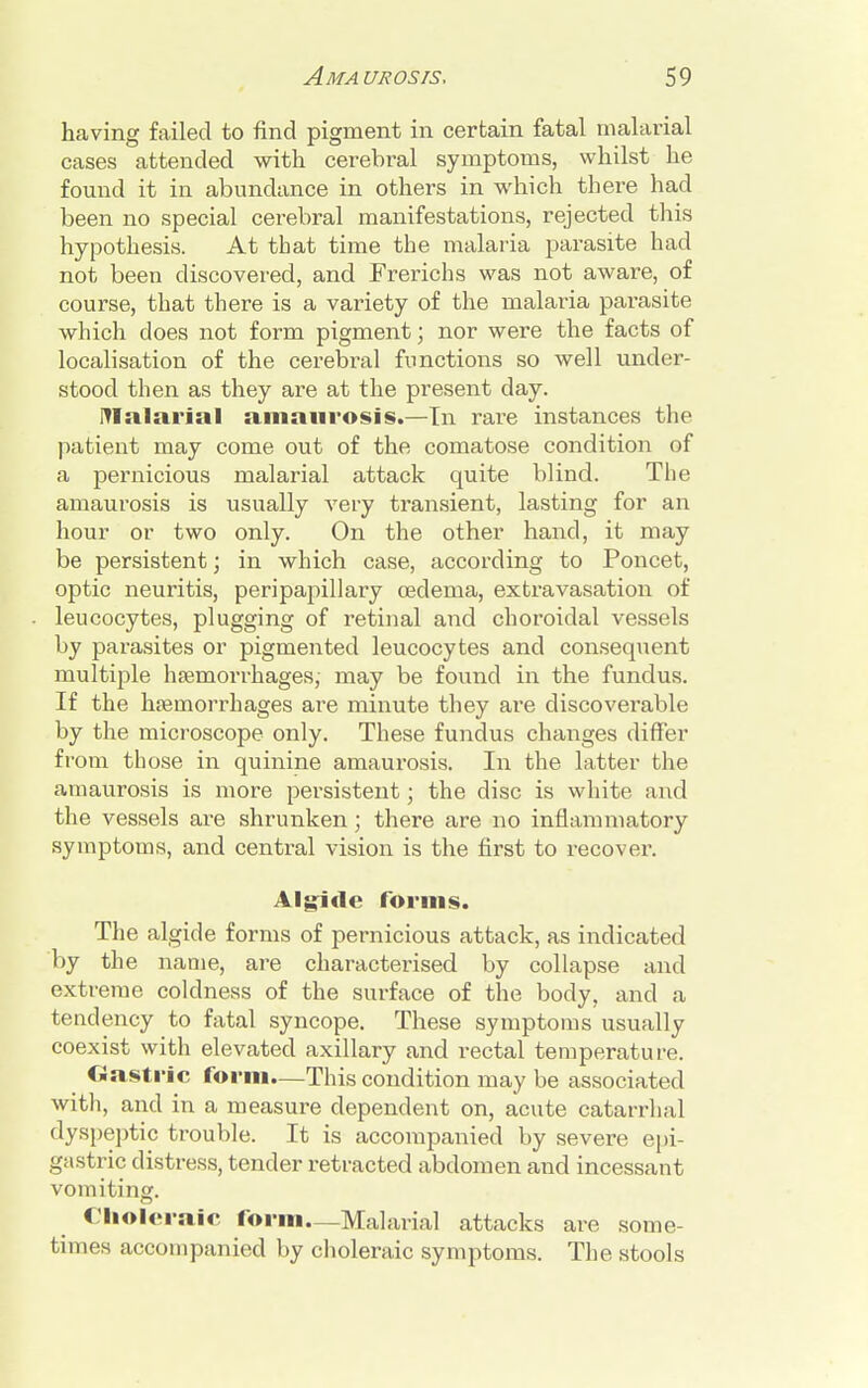 having failed to find pigment in certain fatal malarial cases attended with cerebral symptoms, whilst he found it in abundance in others in which there had been no special cerebral manifestations, rejected this hypothesis. At that time the malaria parasite had not been discovered, and Frerichs was not aware, of course, that there is a variety of the malaria parasite which does not form pigment; nor were the facts of localisation of the cerebral functions so well under- stood then as they are at the present day. malarial amaurosis.—In rare instances the patient may come out of the comatose condition of a pernicious malarial attack quite blind. The amaurosis is usually very transient, lasting for an hour or two only. On the other hand, it may be persistent; in which case, according to Poncet, optic neuritis, peripapillary oedema, extravasation of leucocytes, plugging of retinal and choroidal vessels by parasites or pigmented leucocytes and consequent multiple haemorrhages,- may be found in the fundus. If the haemorrhages are minute they are discoverable by the microscope only. These fundus changes differ from those in quinine amaurosis. In the latter the amaurosis is more persistent; the disc is white and the vessels are shrunken; there are no inflammatory symptoms, and central vision is the first to recover. Algiue forms. The algid e forms of pernicious attack, as indicated by the name, are characterised by collapse and extreme coldness of the surface of the body, and a tendency to fatal syncope. These symptoms usually coexist with elevated axillary and rectal temperature. Gastric form.—This condition may be associated with, and in a measure dependent on, acute catarrhal dyspeptic trouble. It is accompanied by severe epi- gastric distress, tender retracted abdomen and incessant vomiting. Choleraic form—Malarial attacks are some- times accompanied by choleraic symptoms. The stools