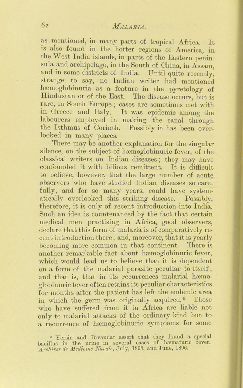 as mentioned, in many parts of tropical Africa. It is also found in the hotter regions of America, in the West India islands, in parts of the Eastern penin- sula and archipelago, in the South of China, in Assam, and in some districts of India. Until quite recently, strange to say, no Indian writer had mentioned hemoglobinuria as a feature in the pyretology of Hindustan or of the East. The disease occurs, but is rare, in South Europe; cases are sometimes met with in Greece and Italy. It was epidemic among the labourers employed in making the canal through the Isthmus of Corinth. Possibly it has been over- looked in many places. There may be another explanation for the singular silence, on the subject of haemoglobinuric fever, of the classical writers on Indian diseases; they may have confounded it with bilious remittent. It is difficult to believe, however, that the large number of acute observers who have studied Indian diseases so care- fully, and for so many years, could have system- atically overlooked this striking disease. Possibly, therefore, it is only of recent introduction into India. Such an idea is countenanced by the fact that certain medical men practising in Africa, good observers, declare that this form of malaria is of comparatively re- cent introduction there; and, moreover, that it is yearly becoming more common in that continent. There is another remarkable fact about hsemoglobinuric fever, which would lead us to believe that it is dependent on ;i form of the malarial parasite peculiar to itself; and that is, that in its recurrences malarial hamio- globinuric fever often retains its peculiar characteristics for months after the patient has left the endemic area in which the germ was originally acquired.* Those who have suffered from it in Africa are liable not only to malarial attacks of the ordinary kind but to a recurrence of hsemoglobinuric symptoms for some * Yorsin and Brcaudat assert that they found a special bacillus in the urine in soveral cases of hrematuric fever. Archives de Medicine Navale, July, 1895, aud June, 1896.