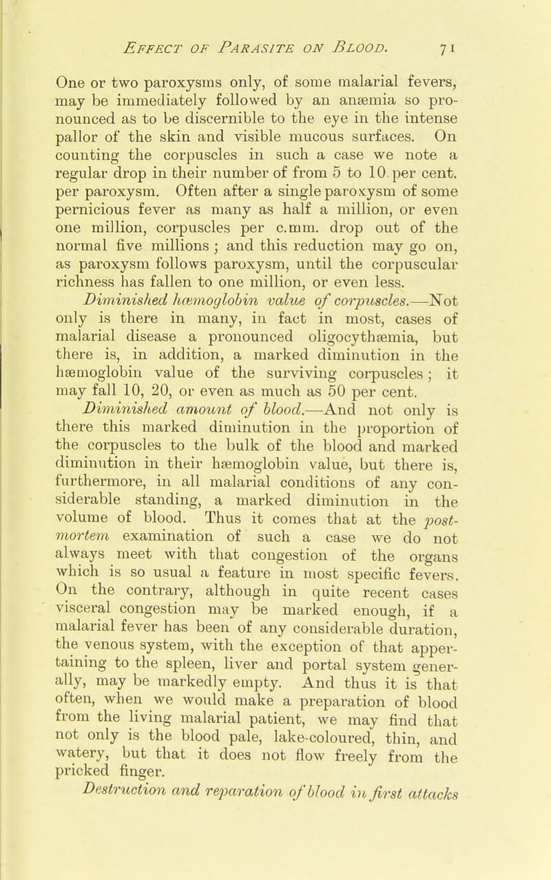 One or two paroxysms only, of some malarial fevers, may be immediately followed by an anaemia so pro- nounced as to be discernible to the eye in the intense pallor of the skin and visible mucous surfaces. On counting the corpuscles in such a case we note a regular drop in their number of from 5 to 10 per cent, per paroxysm. Often after a single paroxysm of some pernicious fever as many as half a million, or even one million, corpuscles per c.mm. drop out of the normal five millions ; and this reduction may go on, as paroxysm follows paroxysm, until the corpuscular richness has fallen to one million, or even less. Diminished haemoglobin value of corpuscles.—Not only is there in many, in fact in most, cases of malarial disease a pronounced oligocythemia, but there is, in addition, a marked diminution in the hemoglobin value of the surviving corpuscles; it may fall 10, 20, or even as much as 50 per cent. Diminished amount of blood.—And not only is there this marked diminution in the proportion of the corpuscles to the bulk of the blood and marked diminution in their haemoglobin value, but there is, furthermore, in all malarial conditions of any con- siderable standing, a marked diminution in the volume of blood. Thus it comes that at the post- mortem examination of such a case we do not always meet with that congestion of the organs which is so usual a feature in most specific fevers. On the contrary, although in quite recent cases visceral congestion may be marked enough, if a malarial fever has been of any considerable duration, the venous system, with the exception of that apper- taining to the spleen, liver and portal system gener- ally, may be markedly empty. And thus it is that often, when we would make a preparation of blood from the living malarial patient, we may find that not only is the blood pale, lake-coloured, thin, and watery, but that it does not flow freely from the pricked finger. Destruction and reparation of blood in first attacks