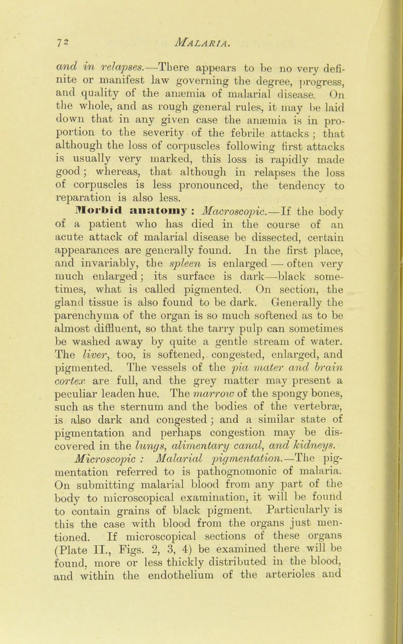 and in relapses.—There appears to be no very defi- nite or manifest law governing the degree, progress, and quality of the anaemia of malarial disease. On the whole, and as rough general rules, it may he laid down that in any given case the amemia is in pro- portion to the severity of the febrile attacks ; that although the loss of corpuscles following first attacks is usually very marked, this loss is rapidly made good; whereas, that although in relapses the loss of corpuscles is less pronounced, the tendency to reparation is also less. Morbid anatomy : Macroscopic—U the body of a patient who has died in the course of an acute attack of malarial disease be dissected, certain appearances are generally found. In the first place, and invariably, the spleen is enlarged — often very much enlarged; its surface is dark—black some- times, what is called pigmented. On section, the gland tissue is also found to be dark. Generally the parenchyma of the organ is so much softened as to be almost diffluent, so that the tarry pulp can sometimes be washed away by quite a gentle stream of water. The liver, too, is softened, congested, enlarged, and pigmented. The vessels of the pia mater and brain cortex are full, and the grey matter may present a peculiar leaden hue. The marrow of the spongy bones, such as the sternum and the bodies of the vertebrae, is also dark and congested ; and a similar state of pigmentation and perhaps congestion may be dis- covered in the lungs, alimentary canal, and kidneys. Microscopic : Malarial pigmentation.—The pig- mentation referred to is pathognomonic of malaria. On submitting malarial blood from any part of the body to microscopical examination, it will be found to contain grains of black pigment. Particularly is this the case with blood from the organs just men- tioned. If microscopical sections of these organs (Plate II., Figs. 2, 3, 4) be examined there will be found, moi-e or less thickly distributed in the blood, and within the endothelium of the arterioles and