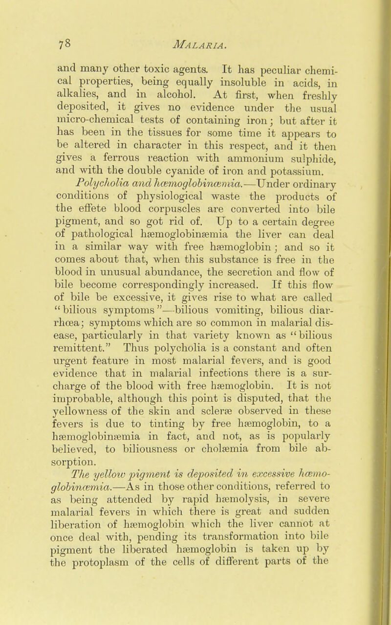 and many other toxic agents. It has peculiar chemi- cal properties, being equally insoluble in acids, in alkalies, and in alcohol. At first, when freshly deposited, it gives no evidence under the usual micro-chemical tests of containing iron; but after it has been in the tissues for some time it appears to be altered in character in this respect, and it then gives a ferrous reaction with ammonium sulphide, and with the double cyanide of iron and potassium. Polycholia and hannoglobincumia.—Under ordinary conditions of physiological waste the products of the effete blood corpuscles are converted into bile pigment, and so got rid of. Up to a certain degree of pathological haernoglobinaemia the liver can deal in a similar way with free haemoglobin; and so it comes about that, when this substance is free in the blood in unusual abundance, the secretion and flow of bile become correspondingly increased. If this flow of bile be excessive, it gives rise to what are called  bilious symptoms —bilious vomiting, bilious diar- rhoea; symptoms which are so common in malarial dis- ease, particularly in that variety known as bilious remittent. Thus polycholia is a constant and often urgent feature in most malarial fevers, and is good evidence that in malarial infections there is a sur- charge of the blood with free haemoglobin. It is not improbable, although this point is disputed, that the yellowness of the skin and sclera? observed in these fevers is due to tinting by free haemoglobin, to a haemoglobinaeinia in fact, and not, as is popularly believed, to biliousness or cholaemia from bile ab- sorption. The yellow pigment is deposited in excessive hcemo- globincemia.—As in those other conditions, referred to as being attended by rapid haemolysis, in severe malarial fevers in which there is great and sudden liberation of haemoglobin which the liver cannot at once deal with, pending its transformation into bile pigment the liberated haemoglobin is taken up by the protoplasm of the cells of different parts of the