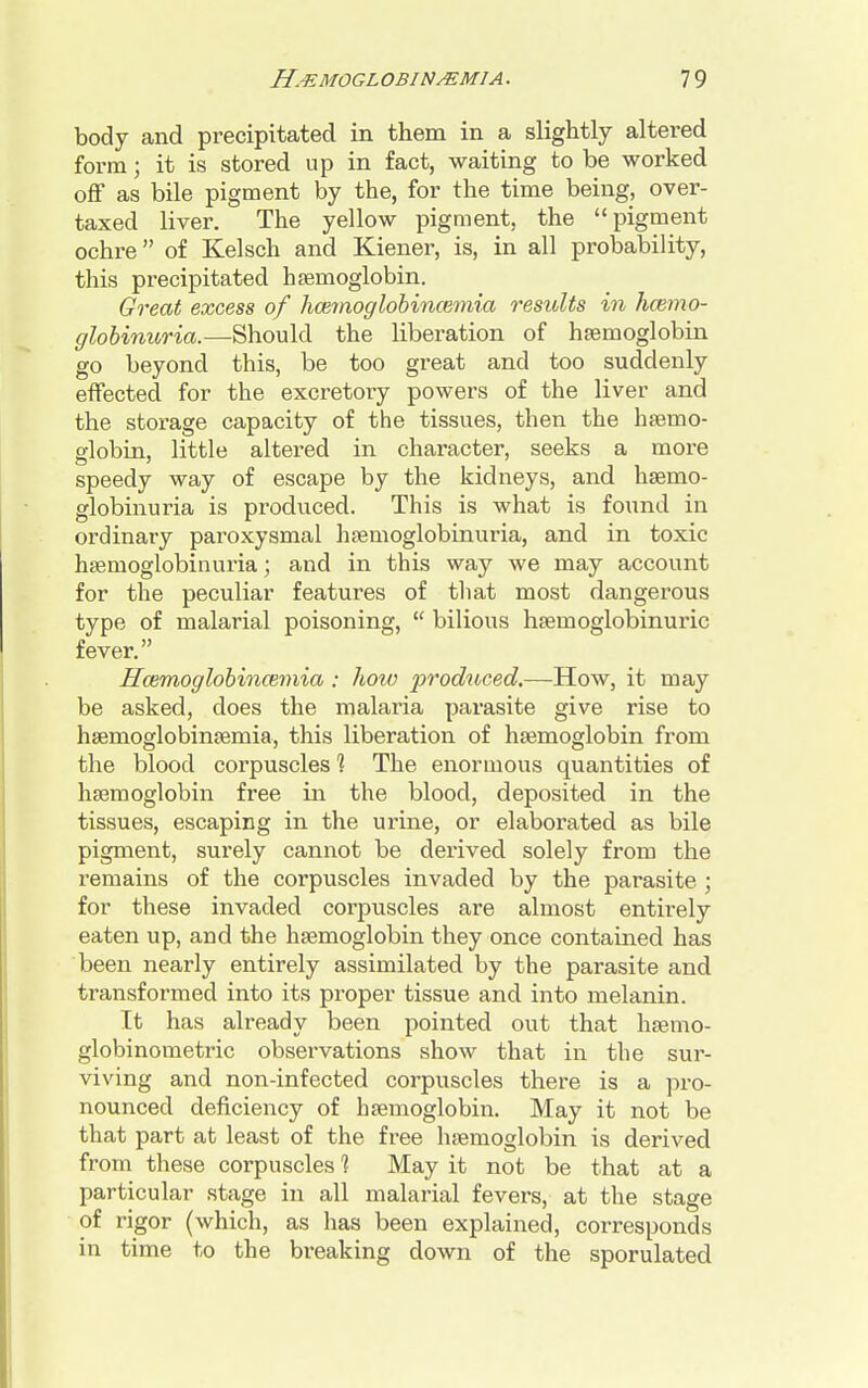 body and precipitated in them in a slightly altered form; it is stored up in fact, waiting to be worked off as bile pigment by the, for the time being, over- taxed liver. The yellow pigment, the pigment ochre of Kelsch and Kiener, is, in all probability, this precipitated haemoglobin. Great excess of hcemoglobincemia results in hemo- globinuria.—Should the liberation of haemoglobin go beyond this, be too great and too suddenly effected for the excretory powers of the liver and the storage capacity of the tissues, then the haemo- globin, little altered in character, seeks a more speedy way of escape by the kidneys, and haemo- globinuria is produced. This is what is found in ordinary paroxysmal hemoglobinuria, and in toxic haemoglobinuria; and in this way we may account for the peculiar features of that most dangerous type of malarial poisoning,  bilious haemoglobinuric fever. ffwmoglobincemia : how produced.—How, it may be asked, does the malaria parasite give rise to haemoglobinaemia, this liberation of haemoglobin from the blood corpuscles % The enormous quantities of haemoglobin free in the blood, deposited in the tissues, escaping in the urine, or elaborated as bile pigment, surely cannot be derived solely from the remains of the corpuscles invaded by the parasite ; for these invaded corpuscles are almost entirely eaten up, and the haemoglobin they once contained has been nearly entirely assimilated by the parasite and transformed into its proper tissue and into melanin. It has already been pointed out that haemo- globinometric observations show that in the sur- viving and non-infected corpuscles there is a pro- nounced deficiency of haemoglobin. May it not be that part at least of the free haemoglobin is derived from these corpuscles 1 May it not be that at a particular stage in all malarial fevers, at the stage of rigor (which, as has been explained, corresponds in time to the breaking down of the sporulated