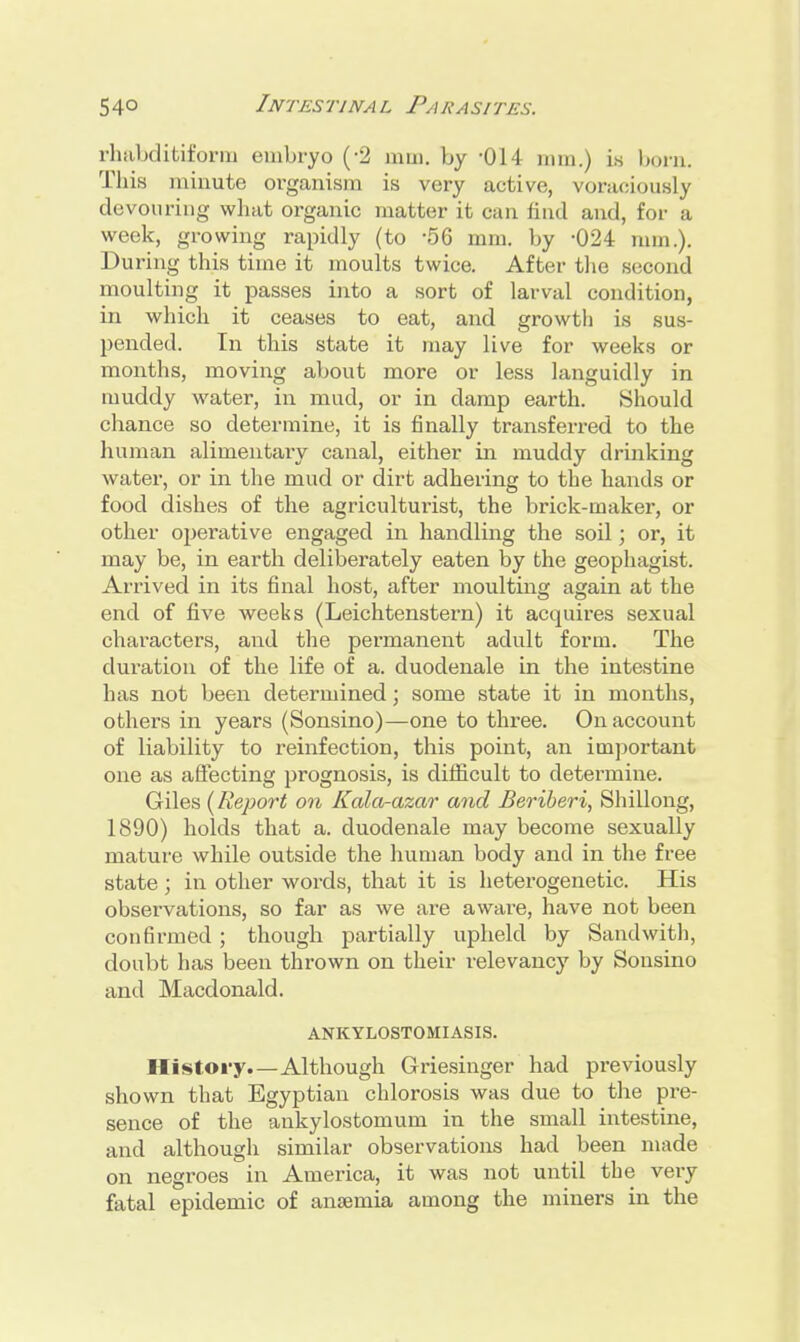 rhabditiform embryo (-2 mm. by -Oi l mm.) is born. This minute organism is very active, voraciously devouring what organic matter it can find and, for a week, growing rapidly (to -56 mm. by -024 nun.). During this time it moults twice. After the second moulting it passes into a sort of larval condition, in which it ceases to eat, and growth is sus- pended. In this state it may live for weeks or months, moving about more or less languidly in muddy water, in mud, or in damp earth. Should chance so determine, it is finally transferred to the human alimentary canal, either in muddy drinking water, or in the mud or dirt adhering to the hands or food dishes of the agriculturist, the brick-maker, or other operative engaged in handling the soil; or, it may be, in earth deliberately eaten by the geophagist. Arrived in its final host, after moulting again at the end of five weeks (Leichtenstern) it acquires sexual characters, and the permanent adult form. The duration of the life of a. duodenale in the intestine has not been determined; some state it in months, othei's in years (Sonsino)—one to three. On account of liability to reinfection, this point, an important one as affecting prognosis, is difficult to determine. Giles (Report on Kala-azar and Beriberi, Shillong, 1890) holds that a. duodenale may become sexually mature while outside the human body and in the free state; in other words, that it is heterogenetic. His observations, so far as we are aware, have not been confirmed ; though partially upheld by Sand with, doubt has been thrown on their relevancy by Sonsino and Macdonald. ANKYLOSTOMIASIS. History.—Although Griesinger had previously shown that Egyptian chlorosis was due to the pre- sence of the ankylostomum in the small intestine, and although similar observations had been made on negroes in America, it was not until the very fatal epidemic of anaemia among the miners in the