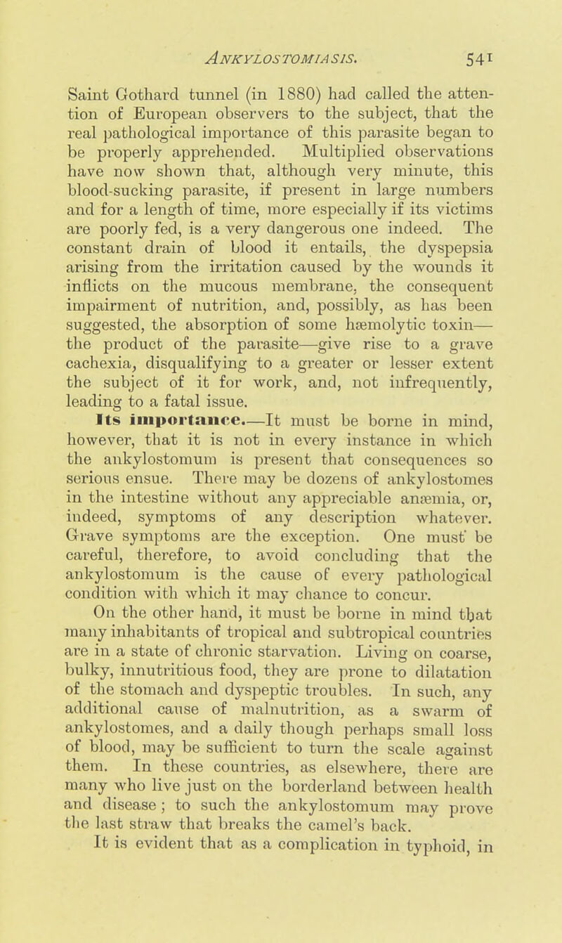 Saint Gothard tunnel (in 1880) had called the atten- tion of European observers to the subject, that the real pathological importance of this parasite began to be properly apprehended. Multiplied observations have now shown that, although very minute, this blood-sucking parasite, if present in large numbers and for a length of time, more especially if its victims are poorly fed, is a very dangerous one indeed. The constant drain of blood it entails, the dyspepsia arising from the irritation caused by the wounds it inflicts on the mucous membrane, the consequent impairment of nutrition, and, possibly, as has been suggested, the absorption of some hemolytic toxin— the product of the parasite—give rise to a grave cachexia, disqualifying to a greater or lesser extent the subject of it for work, and, not infrequently, leading to a fatal issue. Its importance.—It must be borne in mind, however, that it is not in every instance in which the ankylostomum is present that consequences so serious ensue. There may be dozens of ankylostomes in the intestine without any appreciable anaemia, or, indeed, symptoms of any description whatever. Grave symptoms are the exception. One must' be careful, therefore, to avoid concluding that the ankylostomum is the cause of every pathological condition with which it may chance to concur. On the other hand, it must be borne in mind that many inhabitants of tropical and subtropical countries are in a state of chronic starvation. Living on coarse, bulky, innutritious food, they are prone to dilatation of the stomach and dyspeptic ti-oubles. In such, any additional cause of malnutrition, as a swarm of ankylostomes, and a daily though perhaps small loss of blood, may be sufficient to turn the scale against them. In these countries, as elsewhere, there are many who live just on the borderland between health and disease ; to such the ankylostomum may prove the last straw that breaks the camel's back. It is evident that as a complication in typhoid, in