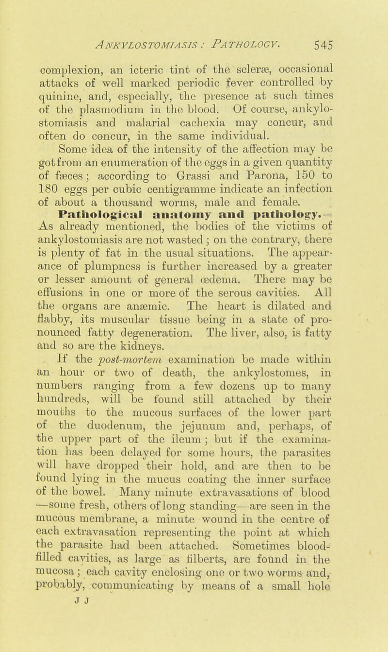 complexion, an icteric tint of the sclerae, occasional attacks of well marked periodic fever controlled by quinine, and, especially, the presence at such times of the plasmodium in the blood. Of course, ankylo- stomiasis and malarial cachexia may concur, and often do concur, in the same individual. Some idea of the intensity of the affection may be got from an enumeration of the eggs in a given quantity of feces; according to Grassi and Parona, 150 to 180 eggs per cubic centigramme indicate an infection of about a thousand worms, male and female. Pathological anatomy and pathology.— As already mentioned, the bodies of the victims of ankylostomiasis are not wasted ; on the contrary, there is plenty of fat in the usual situations. The appear- ance of plumpness is further increased by a greater or lesser amount of general oedema. There may be effusions in one or more of the serous cavities. All the organs are anaemic. The heart is dilated and flabby, its muscular tissue being in a state of pro- nounced fatty degeneration. The liver, also, is fatty and so are the kidneys. If the post-mortem examination be made within an hour or two of death, the ankylostomes, in numbers ranging from a few dozens up to many hundreds, will be found still attached by their mouths to the mucous surfaces of the lower part of the duodenum, the jejunum and, perhaps, of the upper part of the ileum; but if the examina- tion has been delayed for some hours, the parasites will have dropped their hold, and are then to be found lying in the mucus coating the inner surface of the bowel. Many minute extravasations of blood —some fresh, others of long standing—are seen in the mucous membrane, a minute wound in the centre of each extravasation representing the point at which the parasite had been attached. Sometimes blood- filled cavities, as large as filberts, are found in the mucosa; each cavity enclosing one or two worms and, probably, communicating by means of a small hole J J