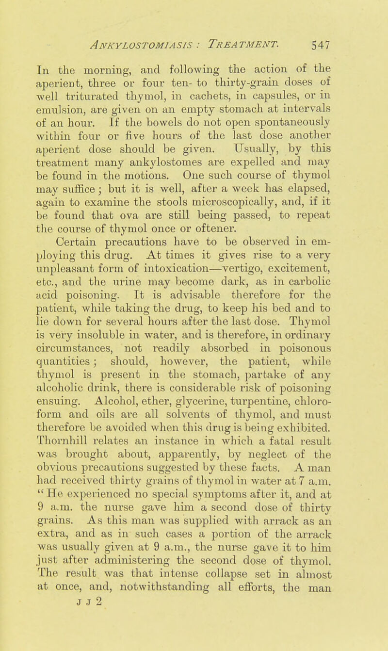 In the morning, and following the action of the aperient, three or four ten- to thirty-grain doses of well triturated thymol, in cachets, in capsules, or in emulsion, are given on an empty stomach at intervals of an hour. If the bowels do not open spontaneously within four or five hours of the last close another aperient dose should be given. Usually, by this treatment many ankylostomes are expelled and may be found in the motions. One such course of thymol may suffice; but it is well, after a week has elapsed, again to examine the stools microscopically, and, if it be found that ova are still being passed, to repeat the course of thymol once or oftener. Certain precautions have to be observed in em- ploying this drug. At times it gives rise to a very unpleasant form of intoxication—vertigo, excitement, etc., and the urine may become dark, as in carbolic acid poisoning. It is advisable therefore for the patient, while taking the drug, to keep his bed and to lie down for several hours after the last dose. Thymol is very insoluble in water, and is therefore, in ordinary circumstances, not readily absorbed in poisonous quantities ; should, however, the patient, while thymol is present in the stomach, partake of any alcoholic drink, there is considerable risk of poisoning ensuing. Alcohol, ether, glycerine, turpentine, chloro- form and oils are all solvents of thymol, and must therefore be avoided when this drug is being exhibited. Thornhill relates an instance in which a fatal result was brought about, apparently, by neglect of the obvious precautions suggested by these facts. A man had received thirty grains of thymol in water at 7 a.m.  He experienced no special symptoms after it, and at 9 a.m. the nurse gave him a second dose of thirty grains. As this man was supplied with arrack as an extra, and as in such cases a portion of the arrack was usually given at 9 a.m., the nurse gave it to him just after administering the second dose of thymol. The result was that intense collapse set in almost at once, and, notwithstanding all efforts, the man J J 2