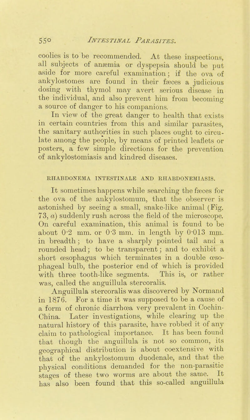 coolies is to be recommended. At these inspections, all subjects of anaemia or dyspepsia should be put aside for more careful examination; if the ova of ankylostomes are found in their faeces a judicious dosing with thymol may avert serious disease in the individual, and also prevent him from becoming a source of danger to his companions. In view of the great danger to health that exists in certain countries from this and similar parasites, the sanitary authorities in such places ought to circu- late among the people, by means of printed leaflets or posters, a few simple directions for the prevention of ankylostomiasis and kindred diseases. RHABDONEMA INTESTINALE AND RHABDONEMIASIS. It sometimes happens while searching the faeces for the ova of the ankylostomum, that the observer is astonished by seeing a small, snake-like animal (Fig. 73, a) suddenly rush across the field of the microscope. On careful examination, this animal is found to be about 02 mm. or 0-3 mm. in length by OO13 mm. in breadth; to have a sharply pointed tail and a rounded head; to be transparent; and to exhibit a short oesophagus which terminates in a double oeso- phageal bulb, the posterior end of which is provided with three tooth-like segments. This is, or rather was, called the anguillula stercoralis. Anguillula stercoralis was discovered by Nbrmand in 1876. For a time it was supposed to be a cause of a form of chronic diarrhoea very prevalent in Cochin- China. Later investigations, while clearing up the natural history of this parasite, have robbed it of any claim to pathological importance. It has been found that though the anguillula is not so common, its geographical distribution is about coextensive with that of the ankylostomum duodenale, and that the physical conditions demanded for the non-parasitic stages of these two worms are about the same. It has also been found that this so-called anguillula