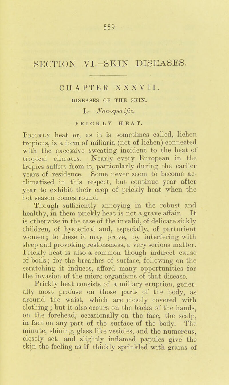 SECTION VI.-SKIN DISEASES. CHAPTER XXXVII. DISEASES OF THE SKIN. I.—Non-specific. PRICKLY HEAT. Prickly heat or, as it is sometimes called, lichen tropicus, is a form of miliaria (not of lichen) connected with the excessive sweating incident to the heat of tropical climates. Nearly every European in the tropics suffers from it, particularly during the earlier years of residence. Some never seem to become ac- climatised in this respect, but continue year after year to exhibit their crop of prickly heat when the hot season comes round. Though sufficiently annoying in the robust and healthy, in them prickly heat is not a grave affair. It is otherwise in the case of the invalid, of delicate sickly children, of hysterical and, especially, of parturient women; to these it may prove, by interfering with sleep and provoking restlessness, a very serious matter. Prickly heat is also a common though indirect cause of boils ; for the breaches of surface, following on the scratching it induces, afford many opportunities for the invasion of the micro-organisms of that disease. Prickly heat consists of a miliary eruption, gener- ally most profuse on those parts of the body, as around the waist, which are closely covered with clothing ; but it also occurs on the backs of the hands, on the forehead, occasionally on the face, the scalp, in fact on any part of the surface of the body. The minute, shining, glass-like vesicles, and the numerous, closely set, and slightly inflamed papules give the skin the feeling as if thickly sprinkled with grains of