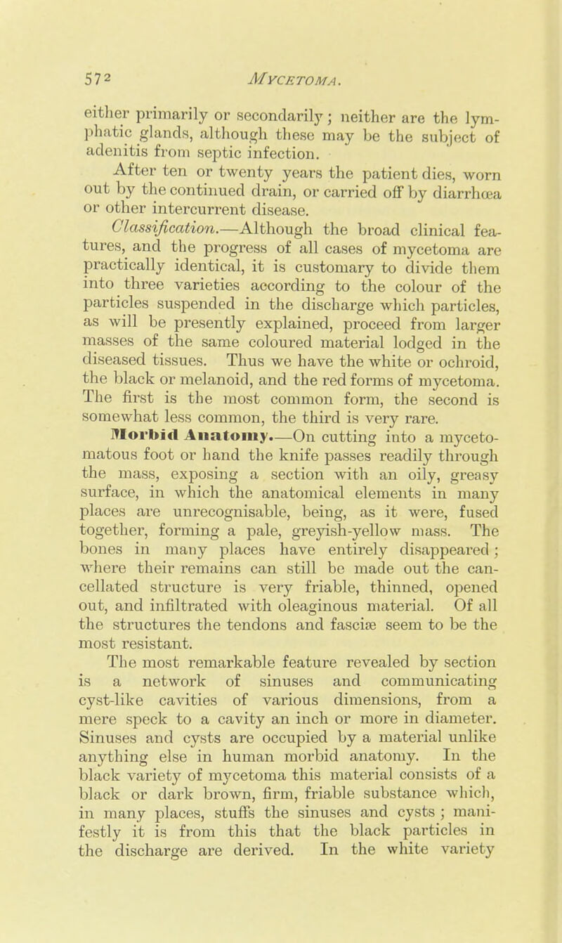 either primarily or secondarily ; neither are the lym- phatic glands, although these may be the subject of adenitis from septic infection. After ten or twenty years the patient dies, worn out by the continued drain, or carried off by diarrhoea or other intercurrent disease. Classification.—Although the broad clinical fea- tures, and the progress of all cases of mycetoma are practically identical, it is customary to divide them into three varieties according to the colour of the particles suspended in the discharge which particles, as will be presently explained, proceed from larger masses of the same coloured material lodged in the diseased tissues. Thus we have the white or ochroid, the black or melanoicl, and the red forms of mycetoma. The first is the most common form, the second is somewhat less common, the third is very rare. Morbid Anatomy.—On cutting into a myceto- matous foot or hand the knife passes readily through the mass, exposing a section with an oily, greasy surface, in which the anatomical elements in many places are unrecognisable, being, as it were, fused together, forming a pale, greyish-yellow mass. The bones in many places have entirely disappeared; where their remains can still be made out the can- cellated structure is very friable, thinned, opened out, and infiltrated with oleaginous material. Of all the structures the tendons and fasciae seem to be the most resistant. The most remarkable feature revealed by section is a network of sinuses and communicating cyst-like cavities of various dimensions, from a mere speck to a cavity an inch or more in diameter. Sinuses and cysts are occupied by a material unlike anything else in human morbid anatomy. In the black variety of mycetoma this material consists of a black or dark brown, firm, friable substance which, in many places, stuffs the sinuses and cysts ; mani- festly it is from this that the black particles in the discharge are derived. In the white variety