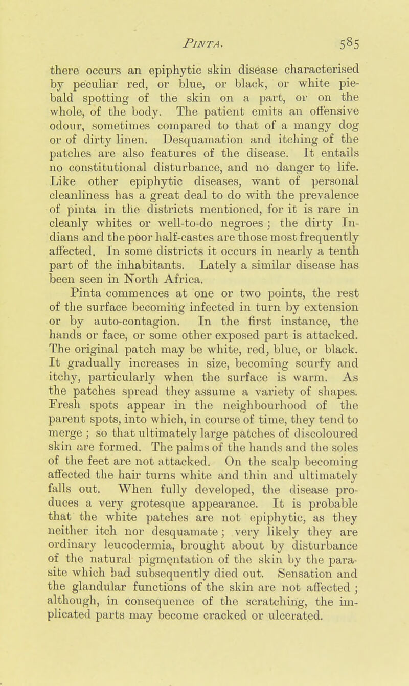 PlNTA. 535 there occurs an epiphytic skin disease characterised by peculiar red, or blue, or black, or white pie- bald spotting of the skin on a part, or on the whole, of the body. The patient emits an offensive odour, sometimes compared to that of a mangy dog or of dirty linen. Desquamation and itching of the patches are also features of the disease. It entails no constitutional disturbance, and no danger to life. Like other epiphytic diseases, want Of personal cleanliness has a great deal to do with the prevalence of pinta in the districts mentioned, for it is rare in cleanly whites or well-to-do negroes ; the dirty In- dians and the poor half-castes are those most frequently affected. In some districts it occurs in nearly a tenth part of the inhabitants. Lately a similar disease has been seen in North Africa. Pinta commences at one or two points, the rest of the surface becoming infected in turn by extension or by auto-contagion. In the first instance, the hands or face, or some other exposed part is attacked. The original patch may be white, red, blue, or black. It gradually increases in size, becoming scurfy and itchy, particularly when the surface is warm. As the patches spread they assume a variety of shapes. Fresh spots appear in the neighbourhood of the parent spots, into which, in course of time, they tend to merge ; so that ultimately large patches of discoloured skin are formed. The palms of the hands and the soles of the feet are not attacked. On the scalp becoming affected the hair turns white and thin and ultimately falls out. When fully developed, the disease pro- duces a very grotesque appearance. It is probable that the white patches are not epiphytic, as they neither itch nor desquamate; very likely they are ordinary leucodermia, brought about by disturbance of the natural pigmentation of the skin by the para- site which bad subsequently died out. Sensation and the glandular functions of the skin are not affected ; although, in consequence of the scratching, the im- plicated parts may become cracked or ulcerated.