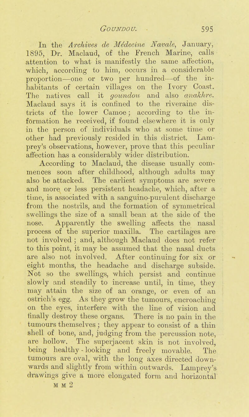 In the Archives de Medecine Navale, January, 1895, Dr. Maclaud, of the French Marine, calls attention to what is manifestly the same affection, which, according to him, occurs in a considerable proportion—one or two per hundred—of the in- habitants of certain villages on the Ivory Coast. The natives call it goundou and also anakhre. Maclaud says it is confined to the riveraine dis- tricts of the lower Camoe; according to the in- formation he received, if found elsewhere it is only in the person of individuals who at some time or other had previously resided in this distx'ict. Lam- prey's observations, however, prove that this peculiar affection has a considerably wider distribution. According to Maclaud, the disease usually com- mences soon after childhood, although adults may also be attacked. The earliest symptoms are severe and more or less persistent headache, which, after a time, is associated with a sanguino-purulent discharge from the nostrils, and the formation of symmetrical swellings the size of a small bean at the side of the nose. Apparently the swelling affects the nasal process of the superior maxilla. The cartilages are not involved ; and, although Maclaud does not refer to this point, it may be assumed that the nasal ducts are also not involved. After continuing for six or eight months, the headache and discharge subside. Not so the swellings, which persist and continue slowly and steadily to increase until, in time, they may attain the size of an orange, or even of an ostrich's egg. As they grow the tumours, encroaching on the eyes, interfere with the line of vision and finally destroy these organs. There is no pain in the tumours themselves ; they appear to consist of a thin shell of bone, and, judging from the percussion note, are hollow. The superjacent skin is not involved, being healthy - looking and freely movable. The tumours are oval, with the long axes directed down- wards and slightly from within outwards. Lamprey's drawings give a more elongated form and horizontal fti m 2