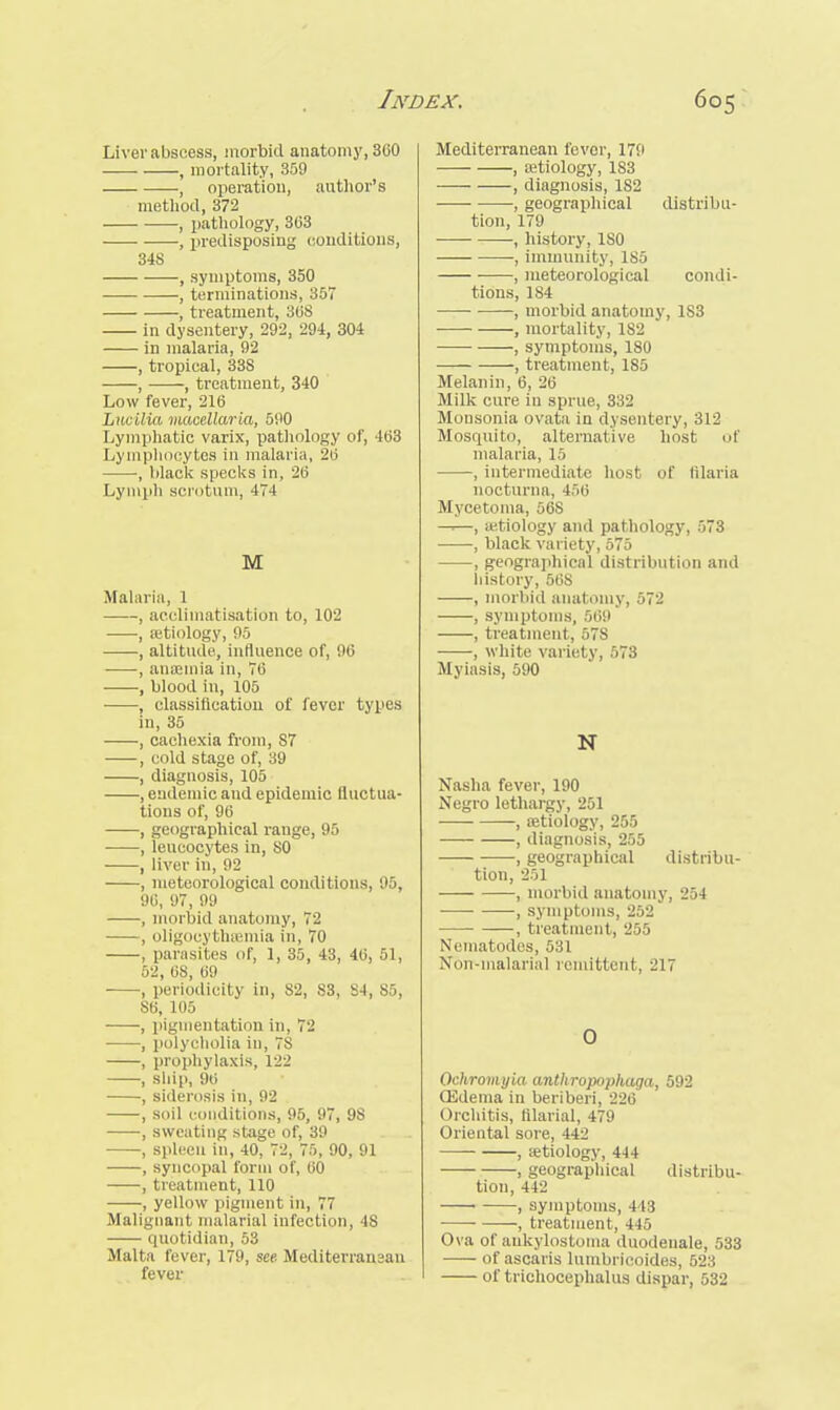 Liver abscess, morbid anatomy, 360 , mortality, 359 , operation, author's method, 372 , pathology, 363 , predisposing conditions, 34S , symptoms, 350 , terminations, 357 , treatment, 368 in dysentery, 292, 294, 304 in malaria, 92 , tropical, 338 , , treatment, 340 Low fever, 216 Lucilia macellaria, 590 Lymphatic varix, pathology of, 163 Lymphocytes in malaria, 26 , black specks in, 26 Lymph scrotum, 474 M Malaria, 1 , acclimatisation to, 102 , aetiology, 95 , altitude, influence of, 96 , anaemia in, 76 , blood in, 105 , classification of fever types in, 35 , cachexia from, S7 , cold stage of, 39 , diagnosis, 105 , endemic and epidemic fluctua- tions of, 96 , geographical rauge, 95 , leucocytes in, 80 , liver in, 92 , meteorological conditions, 95, 90, 97, 99 , morbid anatomy, 72 , oligocythemia in, 70 , parasites of, 1, 35, 43, 46, 51, 52, 68, 69 , periodicity in, S2, 83, S4, 85, S6, 105 ■ , pigmentation in, 72 , polyeholia in, 7S , prophylaxis, 122 , ship, 96 , siderosis in, 92 , soil conditions, 95, 97, 9S , sweating stage of, 39 , spleen in, 40, 72, 75, 90, 91 , syncopal form of, 60 , treatment, 110 , yellow pigment in, 77 Malignant malarial infection, IS quotidian, 53 Malta fever, 179, see Mediterransan fever Mediterranean fever, 17!' , aetiology, 183 , diagnosis, 1S2 ■, geographical distribu- tion, 179 , history, ISO , immunity, 185 ■ , meteorological condi- tions, 184 , morbid anatomy, 1S3 , mortality, 182 ■ , symptoms, 180 , treatment, 185 Melanin, 6, 26 Milk cure in sprue, 332 Monsonia ovata in dysentery, 312 Mosquito, alternative host of malaria, 15 , intermediate host of filaria nocturna, 456 Mycetoma, 568 —.—, a>.tiology and pathology, 573 , black variety, 575 , geographical distribution and history, 56S , morbid anatomy, 572 , symptoms, 569 , treatment, 578 , white variety, 573 Myiasis, 590 N Nasha fever, 190 Negro lethargy, 251 , aetiology, 255 , diagnosis, 255 , geographical distribu- tion, 251 , morbid anatomy, -I'A , symptoms, 252 , treatment, 255 Nematodes, 531 Norr-malarial remittent, 217 O Qchromyia anthropophaga, 592 CEdema in beriberi, 226 Orchitis, filarial, 479 Oriental sore, 442 , aetiology, 444 , geographical distribu- tion, 442 ■ , symptoms, 11 ! , treatment, 445 Ova of aukylostoma duodenale, 533 of ascaris lumbrii les, v_> of trichocephalus dispar, 532