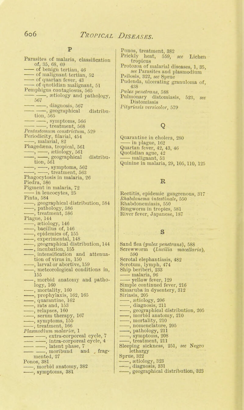 p Parasites of malaria, classification of, 35, GS, 69 of benign tertian, 40 or malignant tertian, 52 of quartan fever, 43 of quotidian malignant, 51 Pemphigus contagiosns, 565 , aetiology and pathology, 567 , diagnosis, 567 , geographical distribu- tion, 565 , symptoms, 566 , treatment, 568 Pentastomum constrictum, 529 Periodicity, filarial, 454 , malarial, 82 Phagedasna, tropical, 561 , , a?tiology, 561 , , geographical distribu- tion, 561 , , symptoms, 562 , , treatment, 563 Phagocytosis in malaria, 26 Piedra, 586 Pigment in malaria, 72 in leucocytes, 25 Pinta, 584 , geographical distribution, 584 , pathology, 586 , treatment, 5S6 Plague, 144 , aetiology, 146 , bacillus of, 146 , epidemics of, 155 , experimental, 148 , geographical distribution, 144 , incubation, 155 , intensification and attenua- tion of virus in, 150 , larval or abortive, 159 , meteorological conditions in, 155 , morbid anatomy and patho- logy, 160 , mortality, 160 , prophylaxis, 162, 165 , quarantine, 162 , rats and, 153 , relapses, 160 , serum therapy, 167 , symptoms, 155 , treatment, 166 Plasmodium malaria:, 1 , extra-corporeal cycle, 7 , intra-corporeal cycle, 4 , latent phase, 7 , moribund and . frag- mented, 27 Ponos, 381 , morbid anatomy, 382 , symptoms, 381 Ponos, treatment, 382 Prickly heat, 559, see Lichen tropicus Protozoa of malarial diseases, 1, 85, see Parasites and Plasmodium Ptdlosis, 322, see Sprue Pudenda, ulcerating granuloma of, 438 Pulex penetrans, 588 Pulmonary distomiasis, 523, see Distomiasis Pityriasis versicolor, 579 Q Quarantine in cholera, 280 in plague, 162 Quartan fever, 42, 43, 46 Quotidian ague, 42 malignant, 53 Quinine in malaria, 29, 105,110, 125 B Rectitis, epidemic gangrenous, 317 Rhabdoncma intestinule, 550 Rhabdonemiasis, 550 Ringworm in tropics, 581 : River fever, Japauese, 187 S Sand flea {pulex penetrans), 588 Screwworm (Lucilia macellaria), 590 Scrotal elephantiasis, 482 Scrotum, lymph, 474 Ship beriberi, 233 malaria, 96 yellow fever, 129 Simple continued fever, 216 Simaruba in dysentery. 312 Siriasis, 205 , astiology, 206 , diagnosis, 211 , geographical distribution, 205 , morbid anatomy, 210 , mortality, 210 , nomenclature, 205 , pathology, 211 , symptoms, 20S , treatment, 211 Sleeping sickness, 251, see Negro lethargy Sprue, :S22 , a;tiology, 323 ——, diagnosis, 331 , geographical distribution, 323