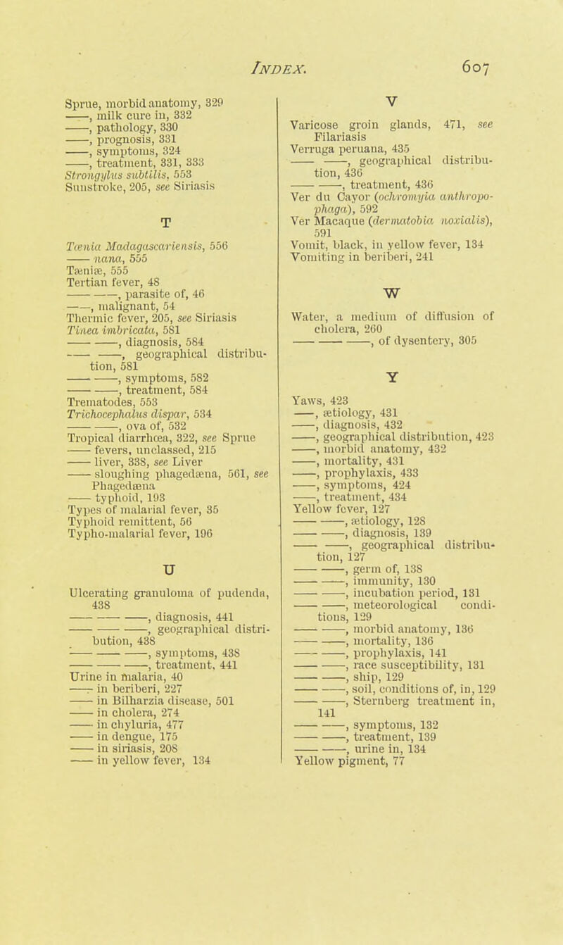 Sprue, morbid anatomy, 320 , milk cure in, 332 , pathology, 330 , prognosis, 331 , symptoms, 324 , treatment, 331, 333 Slrongylus subtilis, 553 Sunstroke, 205, see Siriasis T Tenia Madagascariensis, 556 nana, 555 Tamiie, 555 Tertian fever, 4S , parasite of, 46 , malignant, 54 Thermic fever, 205, see Siriasis Tinea imbricata, 581 , diagnosis, 584 , geographical distribu- tion, 581 ■ , symptoms, 5S2 , treatment, 584 Trematodes, 553 Trichocephalus dispar, 534 , ova of, 532 Tropical diarrhoea, 322, see Sprue fevers, unclassed, 215 ■ liver, 33S, see Liver sloughing phagedena, 561, see Phagedsena typhoid, 103 Types of malarial fever, 35 Typhoid remittent, 56 Typho-malarial fever, 106 u Ulcerating granuloma of pudenda, 438 , diagnosis, 441 , geographical distri- bution, 438 ■ , symptoms, 43S , treatment, 441 Urine in malaria, 40 —r in beriberi, 227 in Bilharzia disease, 501 in cholera, 274 in chyluria, 477 in dengue, 175 in siriasis, 208 in yellow fever, 134 V Varicose groin glands, 471, see Filariasis Verruga peruana, 435 , geographical distribu- tion, 436 , treatment, 436 Ver du Cayor (ochromyia anthropo- phaga), 502 Ver Macaque (dermatobia noxialis), 591 Vomit, black, in yellow fever, 134 Vomiting in beriberi, 241 w Water, a medium of diffusion of cholera, 260 , of dysentery, 305 Y Yaws, 423 , .etiology, 431 , diagnosis, 432 , geographical distribution, 4-_':i , morbid anatomy, 432 , mortality, 431 , prophylaxis, 433 , symptoms, 424 • , treatment, 434 Yellow fever, 127 , aetiology, 12S , diagnosis, 139 , geographical distribu- tion, 127 , germ of, 13S , immunity, 130 , incubation period, 131 , meteorological condi- tions, 129 , morbid anatomy, 136 , mortality, 136 , prophylaxis, 141 , race susceptibility, 131 , ship, 120 , soil, conditions of, in, 129 , Sternberg treatment in, 141 , symptoms, 132 , treatment, 139 , urine in, 134 Yellow pigment, 77