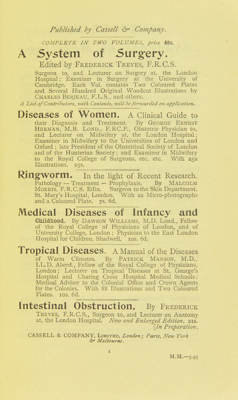 COMPLETE //V TIVO VOLUMES, price 483. A System of Surgery. Edited by Frederick Treves, F.R.C.S. Surgeon to, and Lecturer on Surgery at, the London Hospital; Examiner in Surgery at the University of Cambridge. Each Vol. contains Two Coloured Plates and Several Hundred Original Woodcut Illustrations by Charles Bekjeau, F.L.S., and others. A List of Contributors, with Contents, will be fortuarded on application. Diseases Of Women. A Clinical Guide to their Diagnosis and Treatment. By George Ernest Herman, M.B. Lond., F.RC.P., Obstetric Physician to, and Lecturer on Midwifery at, the London Hospital; Examiner in Midwifery to the Universities of London and Oxford ; late President of the Obstetrical Society of London and of the Hunterian Society; and Examiner in Midwifery to the Royal College of Surgeons, etc. etc. With 252 Illustrations. 25s. Ringworm. In the light of Recent Research. Pathology — Treatment — Prophylaxis. By MALCOLM Morris, F. R.C.S. Edin. Surgeon to the Skin Department, St. Mary's Hospital, London. With 22 Micro-photographs and a Coloured Plate. 7s. 6d. Medical Diseases of Infancy and Childhood. By Dawson Williams, M.D. Lond., Fellow of the Royal College of Physicians of London, and of University College, London ; Physician to the East London Hospital for Children, Shadwell. 10s. 6d. Tropical Diseases. A Manual of the Diseases of Warm Climates. By Patrick Manson, M.D., LL.D. Aberd., Fellow of the Royal College of Physicians, London; Lecturer on Tropical Diseases at St. George's Hospital and Charing Cross Hospital Medical Schools; Medical Adviser to the Colonial Office and Crown Agents for the Colonies. With 88 Illustrations and Two Coloured Plates. 10s. 6d. Intestinal Obstruction. By Frederick Treves, F.R.C.S., Surgeon to, and Lecturer on Anatomy at, the London Hospital. New and E?ilarged Edition. 21s. [In Preparation. CASSELL & COMPANY, Limited, London; Paris, New York Melbourne. 1 M.M.—5.9s