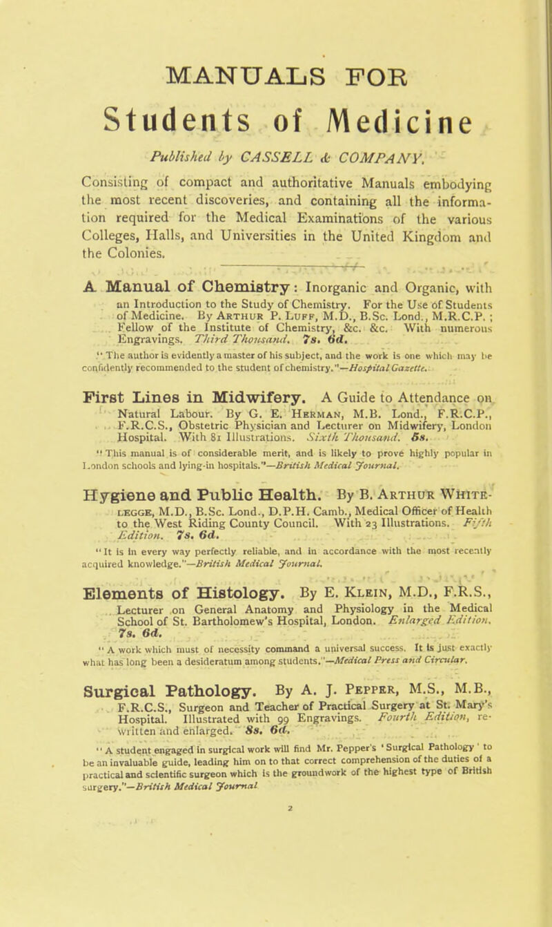 MANUALS FOR Students of Medicine Published by CASSELL & COMPANY. Consisting of compact and authoritative Manuals embodying the most recent discoveries, and containing all the informa- tion required for the Medical Examinations of the various Colleges, Halls, and Universities in the United Kingdom and the Colonies. l*J. , ,.,^,.,;|.—j »,i1 li ■ fr^rvtestteliC, A Manual Of Chemistry: Inorganic and Organic, with an Introduction to the Study of Chemistry. For the Use of Students of Medicine. By Arthur P. Luff, M.D., B.Sc. Lond., M.R.C.P. ; Fellow of the Institute of Chemistry, &c. &c. With numerous Engravings. Third Thousand. 7s. 6d. The author is evidently a master of his subject, and the work is one which may he confidently recommended to the student of chemistry.—Hospital Gazette. First Lines in Midwifery. A Guide to Attendance on Natural Labour. By G. E. Herman, M.B. Lond., F.R.C.P., K.R.C.S., Obstetric Physician and Lecturer on Midwifery', London Hospital. With 81 Illustrations. Sixth Thousand. 5s.  This manual is of considerable merit, and is likely to prove highly popular in London schools and lying-in hospitals.—British Medical Journal. Hygiene and Public Health. By B. Arthur Whitk- lkgge, M.D., B.Sc. Lond., D.P.H. Camb., Medical Officer of Health to the West Riding County Council. With 23 Illustrations. Fifth Edition. 7s. 6d.  It is In every way perfectly reliable, and in accordance with the most recently acquired knowledge.—British Medical Journal. Elements of Histology. By E. Klein, M.D., F.R.S., Lecturer on General Anatomy and Physiology in the Medical School of St. Bartholomew's Hospital, London. Enlarged Edition. 7s. 6d.  A work which must of necessity command a universal success. It Is just exactly what has long been a desideratum among students.—Medical Press and Circular. Surgical Pathology. By A. J. Pepper, M.S., M.B., F.R.C.S., Surgeon and Teacher of Practical Surgery at St. Mary's Hospital. Illustrated with 99 Engravings. Fourth Edition, re- wtillen and enlarged. 8s. 6d. '' A student engaged In surgical work will find Mr. Pepper's ' Surgical Pathology ' to be an invaluable guide, leading him on to that correct comprehension of the duties of a practical and scientific surgeon which is the groundwork of the highest type of British surgery.—British Medical Journal