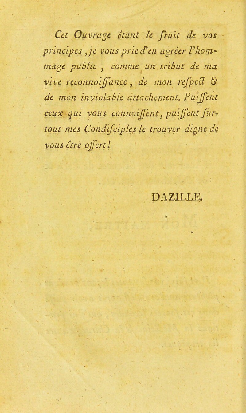 Cet Ouvrage étant le fruit de vos principes Je vous prie d'en agréer l'hcm* mage public , comme un tribut de ma, vive reconnoiffance, de mon refpecl & de mon inviolable attachement. Purjfent ceux qui vous connoiffent, puifj'ent fur- tout mes Condifciples le trouver digne de vous tire offert l DAZILLE.