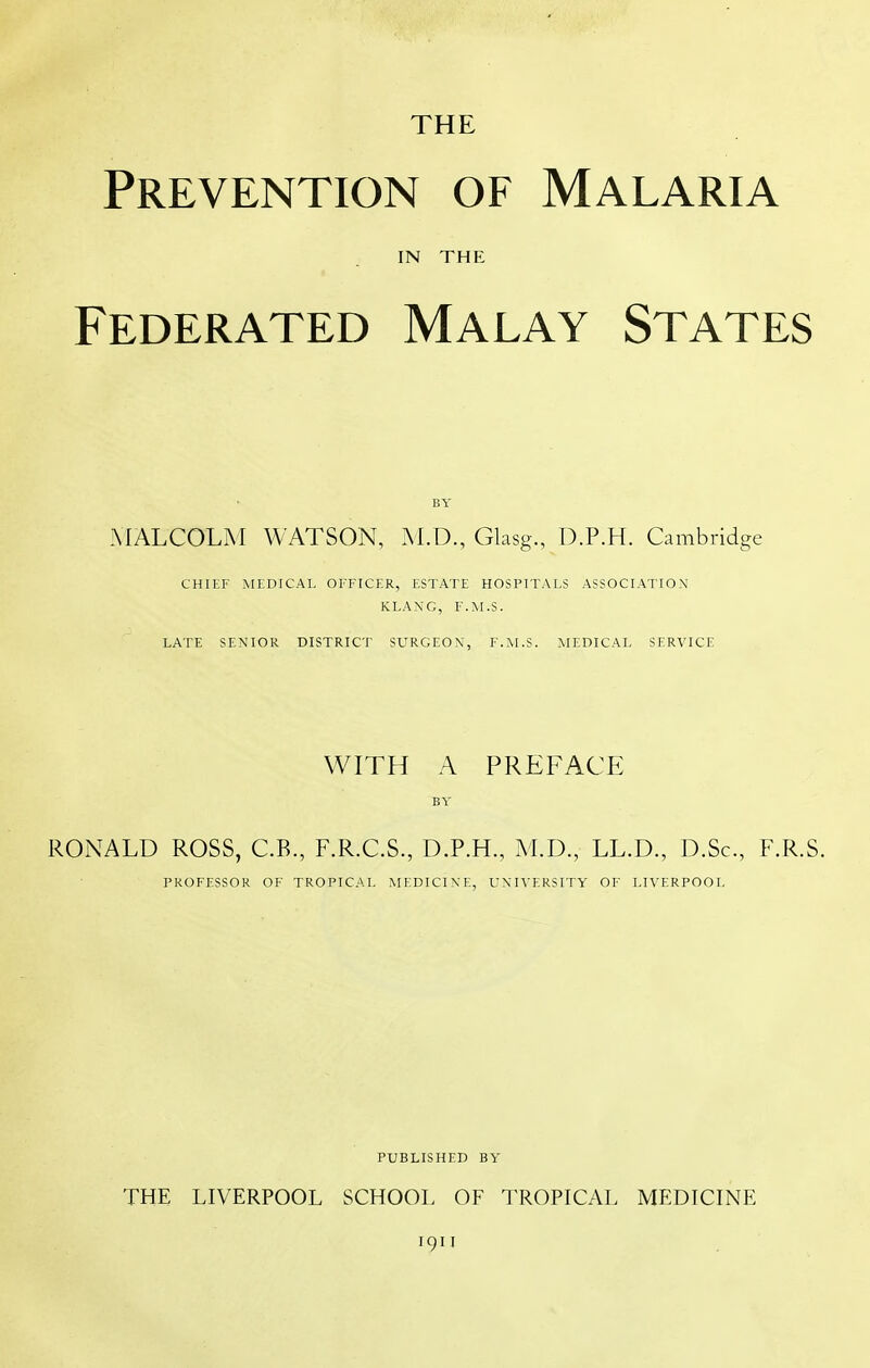 THE Prevention of Malaria IN THE Federated Malay States BY MALCOLM WATSON, M.D., Glasg., D.P.H. Cambridge CHIEF MEDICAL OFFICER, ESTATE HOSPITALS ASSOCIATION KLANG, F.M.S. LATE SENIOR DISTRICT SURGEON, F.M.S. MEDICAL SERVICE WITH A PREFACE BY RONALD ROSS, C.B., F.R.C.S., D.P.H., M.D., LL.D., D.Sc, F.R.S. PROFESSOR OF TROPICAL MEDICINE, UNIVERSITY OF LIVERPOOL PUBLISHED BY THE LIVERPOOL SCHOOL OF TROPICAL MEDICINE 1911